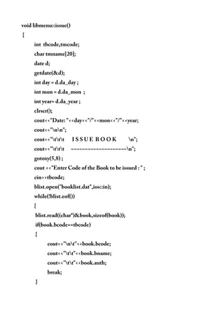 void libmenu::issue()
{
int tbcode,tmcode;
char tmname[20];
date d;
getdate(&d);
int day = d.da_day ;
int mon = d.da_mon ;
int year= d.da_year ;
clrscr();
cout<<"Date: "<<day<<"/"<<mon<<"/"<<year;
cout<<"nn";
cout<<"ttt I S S U E B O O K n";
cout<<"ttt ~~~~~~~~~~~~~~~~~~~~n";
gotoxy(5,8) ;
cout <<"Enter Code of the Book to be issued : " ;
cin>>tbcode;
blist.open("booklist.dat",ios::in);
while(!blist.eof())
{
blist.read((char*)&book,sizeof(book));
if(book.bcode==tbcode)
{
cout<<"nt"<<book.bcode;
cout<<"tt"<<book.bname;
cout<<"tt"<<book.auth;
break;
}
 
