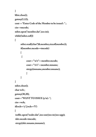 }
blist.close();
gotoxy(5,12);
cout <<"Enter Code of the Member to be issued : " ;
cin>>tmcode;
mlist.open("memlist.dat",ios::in);
while(!mlist.eof())
{
mlist.read((char*)&member,sizeof(member));
if(member.mcode==tmcode)
{
{
cout<<"nt"<<member.mcode;
cout<<"tt"<<member.mname;
strcpy(tmname,member.mname);
}
}
}
mlist.close();
char wch ;
gotoxy(30,20);
cout<<"WANT TO ISSUE (y/n) : ";
cin>>wch;
if(wch=='y'||wch=='Y')
{
issfile.open("issdet.dat",ios::out|ios::in|ios::app);
idet.mcode=tmcode;
strcpy(idet.mname,tmname);
 