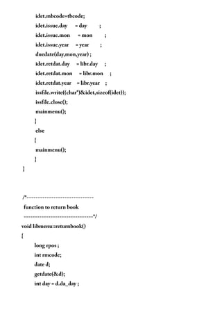 idet.mbcode=tbcode;
idet.issue.day = day ;
idet.issue.mon = mon ;
idet.issue.year = year ;
duedate(day,mon,year) ;
idet.retdat.day = libr.day ;
idet.retdat.mon = libr.mon ;
idet.retdat.year = libr.year ;
issfile.write((char*)&idet,sizeof(idet));
issfile.close();
mainmenu();
}
else
{
mainmenu();
}
}
/*------------------------------
function to return book
-------------------------------*/
void libmenu::returnbook()
{
long rpos ;
int rmcode;
date d;
getdate(&d);
int day = d.da_day ;
 