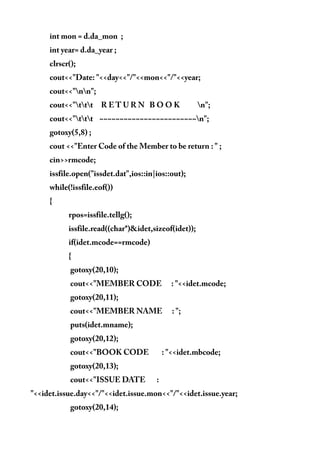 int mon = d.da_mon ;
int year= d.da_year ;
clrscr();
cout<<"Date: "<<day<<"/"<<mon<<"/"<<year;
cout<<"nn";
cout<<"ttt R E T U R N B O O K n";
cout<<"ttt ~~~~~~~~~~~~~~~~~~~~~~~~n";
gotoxy(5,8) ;
cout <<"Enter Code of the Member to be return : " ;
cin>>rmcode;
issfile.open("issdet.dat",ios::in|ios::out);
while(!issfile.eof())
{
rpos=issfile.tellg();
issfile.read((char*)&idet,sizeof(idet));
if(idet.mcode==rmcode)
{
gotoxy(20,10);
cout<<"MEMBER CODE : "<<idet.mcode;
gotoxy(20,11);
cout<<"MEMBER NAME : ";
puts(idet.mname);
gotoxy(20,12);
cout<<"BOOK CODE : "<<idet.mbcode;
gotoxy(20,13);
cout<<"ISSUE DATE :
"<<idet.issue.day<<"/"<<idet.issue.mon<<"/"<<idet.issue.year;
gotoxy(20,14);
 