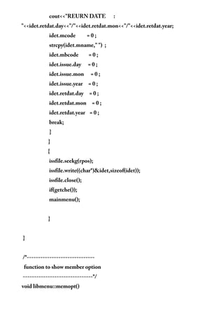 cout<<"REURN DATE :
"<<idet.retdat.day<<"/"<<idet.retdat.mon<<"/"<<idet.retdat.year;
idet.mcode = 0 ;
strcpy(idet.mname," ") ;
idet.mbcode = 0 ;
idet.issue.day = 0 ;
idet.issue.mon = 0 ;
idet.issue.year = 0 ;
idet.retdat.day = 0 ;
idet.retdat.mon = 0 ;
idet.retdat.year = 0 ;
break;
}
}
{
issfile.seekg(rpos);
issfile.write((char*)&idet,sizeof(idet));
issfile.close();
if(getche());
mainmenu();
}
}
/*------------------------------
function to show member option
-------------------------------*/
void libmenu::memopt()
 