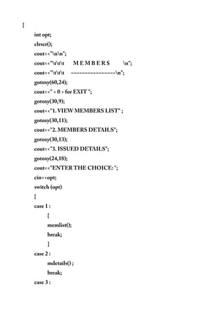 {
int opt;
clrscr();
cout<<"nn";
cout<<"ttt M E M B E R S n";
cout<<"ttt ~~~~~~~~~~~~~~~~n";
gotoxy(60,24);
cout<<" < 0 > for EXIT ";
gotoxy(30,9);
cout<<"1. VIEW MEMBERS LIST" ;
gotoxy(30,11);
cout<<"2. MEMBERS DETAILS";
gotoxy(30,13);
cout<<"3. ISSUED DETAILS";
gotoxy(24,18);
cout<<"ENTER THE CHOICE: ";
cin>>opt;
switch (opt)
{
case 1 :
{
memlist();
break;
}
case 2 :
mdetails() ;
break;
case 3 :
 