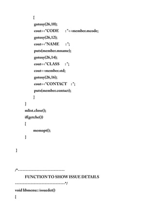 {
gotoxy(26,10);
cout<<"CODE : "<<member.mcode;
gotoxy(26,12);
cout<<"NAME : ";
puts(member.mname);
gotoxy(26,14);
cout<<"CLASS : ";
cout<<member.std;
gotoxy(26,16);
cout<<"CONTACT : ";
puts(member.contact);
}
}
mlist.close();
if(getche())
{
memopt();
}
}
/*------------------------------
FUNCTION TO SHOW ISSUE DETAILS
--------------------------------*/
void libmenu:: issuedet()
{
 