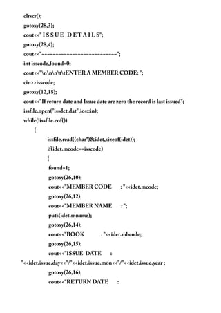 clrscr();
gotoxy(28,3);
cout<<" I S S U E D E T A I L S";
gotoxy(28,4);
cout<<"~~~~~~~~~~~~~~~~~~~~~~~~~~~";
int isscode,found=0;
cout<<"nnnttENTER A MEMBER CODE: ";
cin>>isscode;
gotoxy(12,18);
cout<<"If return date and Issue date are zero the record is last issued";
issfile.open("issdet.dat",ios::in);
while(!issfile.eof())
{
issfile.read((char*)&idet,sizeof(idet));
if(idet.mcode==isscode)
{
found=1;
gotoxy(26,10);
cout<<"MEMBER CODE : "<<idet.mcode;
gotoxy(26,12);
cout<<"MEMBER NAME : ";
puts(idet.mname);
gotoxy(26,14);
cout<<"BOOK : "<<idet.mbcode;
gotoxy(26,15);
cout<<"ISSUE DATE :
"<<idet.issue.day<<"/"<<idet.issue.mon<<"/"<<idet.issue.year ;
gotoxy(26,16);
cout<<"RETURN DATE :
 