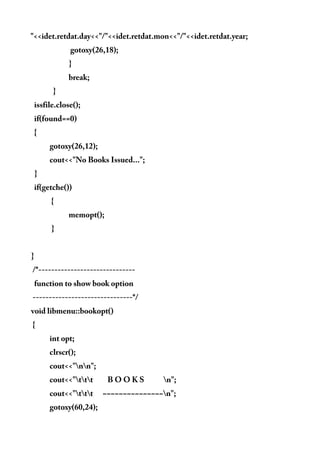 "<<idet.retdat.day<<"/"<<idet.retdat.mon<<"/"<<idet.retdat.year;
gotoxy(26,18);
}
break;
}
issfile.close();
if(found==0)
{
gotoxy(26,12);
cout<<"No Books Issued...";
}
if(getche())
{
memopt();
}
}
/*------------------------------
function to show book option
-------------------------------*/
void libmenu::bookopt()
{
int opt;
clrscr();
cout<<"nn";
cout<<"ttt B O O K S n";
cout<<"ttt ~~~~~~~~~~~~~~~n";
gotoxy(60,24);
 