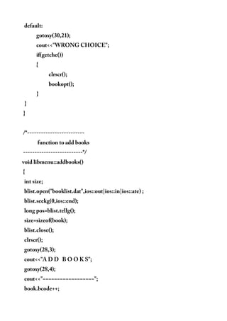 default:
gotoxy(30,21);
cout<<"WRONG CHOICE";
if(getche())
{
clrscr();
bookopt();
}
}
}
/*-------------------------
function to add books
--------------------------*/
void libmenu::addbooks()
{
int size;
blist.open("booklist.dat",ios::out|ios::in|ios::ate) ;
blist.seekg(0,ios::end);
long pos=blist.tellg();
size=sizeof(book);
blist.close();
clrscr();
gotoxy(28,3);
cout<<"A D D B O O K S";
gotoxy(28,4);
cout<<"~~~~~~~~~~~~~~~~~~";
book.bcode++;
 