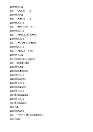 gotoxy(26,7);
cout<<"CODE :";
gotoxy(26,9);
cout<<"NAME :";
gotoxy(26,11);
cout<<"AUTHOR :";
gotoxy(26,13);
cout<<"PUBLICATION :";
gotoxy(26,15);
cout<<"NO OF COPIES:";
gotoxy(26,17);
cout<<"PRICE : Rs.";
gotoxy(45,7);
book.bcode=(pos/size)+1;
cout<<book.bcode;
gotoxy(45,9);
gets(book.bname);
gotoxy(45,11);
gets(book.auth);
gotoxy(45,13);
gets(book.publ);
gotoxy(45,15);
cin>>book.copies;
gotoxy(45,17);
cin>>book.price;
char wch;
gotoxy(30,20);
cout<<"WANT TO SAVE (y/n) : ";
cin>>wch;
 