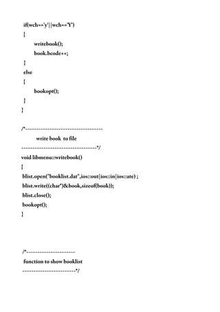 if(wch=='y'||wch=='Y')
{
writebook();
book.bcode++;
}
else
{
bookopt();
}
}
/*-----------------------------------
write book to file
----------------------------------*/
void libmenu::writebook()
{
blist.open("booklist.dat",ios::out|ios::in|ios::ate) ;
blist.write((char*)&book,sizeof(book));
blist.close();
bookopt();
}
/*----------------------
function to show booklist
------------------------*/
 