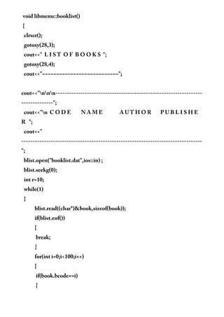void libmenu::booklist()
{
clrscr();
gotoxy(28,3);
cout<<" L I S T O F B O O K S ";
gotoxy(28,4);
cout<<"~~~~~~~~~~~~~~~~~~~~~~~~~~~";
cout<<"nnn-----------------------------------------------------------------
--------------";
cout<<"n C O D E N A M E A U T H O R P U B L I S H E
R ";
cout<<"
--------------------------------------------------------------------------------
";
blist.open("booklist.dat",ios::in) ;
blist.seekg(0);
int r=10;
while(1)
{
blist.read((char*)&book,sizeof(book));
if(blist.eof())
{
break;
}
for(int i=0;i<100;i++)
{
if(book.bcode==i)
{
 