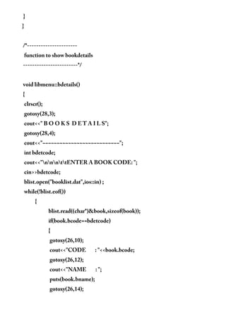 }
}
/*----------------------
function to show bookdetails
------------------------*/
void libmenu::bdetails()
{
clrscr();
gotoxy(28,3);
cout<<" B O O K S D E T A I L S";
gotoxy(28,4);
cout<<"~~~~~~~~~~~~~~~~~~~~~~~~~~~";
int bdetcode;
cout<<"nnnttENTER A BOOK CODE: ";
cin>>bdetcode;
blist.open("booklist.dat",ios::in) ;
while(!blist.eof())
{
blist.read((char*)&book,sizeof(book));
if(book.bcode==bdetcode)
{
gotoxy(26,10);
cout<<"CODE : "<<book.bcode;
gotoxy(26,12);
cout<<"NAME : ";
puts(book.bname);
gotoxy(26,14);
 