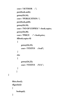 cout<<"AUTHOR : ";
puts(book.auth);
gotoxy(26,16);
cout<<"PUBLICATION : ";
puts(book.publ);
gotoxy(26,18);
cout<<"NO OF COPIES: "<<book.copies;
gotoxy(26,20);
cout<<"PRICE : "<<book.price;
if(book.copies>0)
{
gotoxy(26,22);
cout<<"STATUS : Avail";
}
else
{
gotoxy(26,22);
cout<<"STATUS : N/A ";
}
}
}
blist.close();
if(getche())
{
bookopt();
}
 