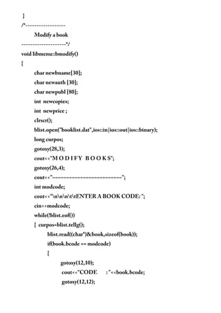 }
/*------------------
Modify a book
--------------------*/
void libmenu::bmodify()
{
char newbname[30];
char newauth [30];
char newpubl [80];
int newcopies;
int newprice ;
clrscr();
blist.open("booklist.dat",ios::in|ios::out|ios::binary);
long curpos;
gotoxy(28,3);
cout<<"M O D I F Y B O O K S";
gotoxy(26,4);
cout<<"~~~~~~~~~~~~~~~~~~~~~~~~~";
int modcode;
cout<<"nnnttENTER A BOOK CODE: ";
cin>>modcode;
while(!blist.eof())
{ curpos=blist.tellg();
blist.read((char*)&book,sizeof(book));
if(book.bcode == modcode)
{
gotoxy(12,10);
cout<<"CODE : "<<book.bcode;
gotoxy(12,12);
 