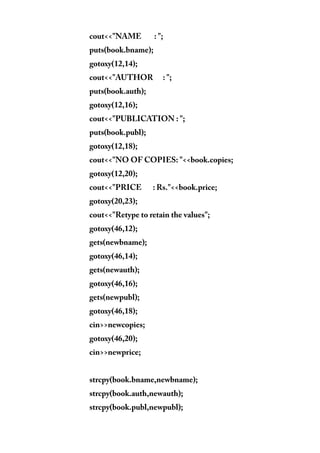 cout<<"NAME : ";
puts(book.bname);
gotoxy(12,14);
cout<<"AUTHOR : ";
puts(book.auth);
gotoxy(12,16);
cout<<"PUBLICATION : ";
puts(book.publ);
gotoxy(12,18);
cout<<"NO OF COPIES: "<<book.copies;
gotoxy(12,20);
cout<<"PRICE : Rs."<<book.price;
gotoxy(20,23);
cout<<"Retype to retain the values";
gotoxy(46,12);
gets(newbname);
gotoxy(46,14);
gets(newauth);
gotoxy(46,16);
gets(newpubl);
gotoxy(46,18);
cin>>newcopies;
gotoxy(46,20);
cin>>newprice;
strcpy(book.bname,newbname);
strcpy(book.auth,newauth);
strcpy(book.publ,newpubl);
 