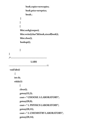 book.copies=newcopies;
book.price=newprice;
break ;
}
}
{
blist.seekg(curpos);
blist.write((char*)&book,sizeof(book));
blist.close();
bookopt();
}
}
/*---------------------------------------
LABS
-----------------------------------------*/
void labs()
{
int ch;
while(1)
{
clrscr();
gotoxy(32,2);
cout<<" CHOOSE A LABORATORY";
gotoxy(20,8);
cout<<" 1. PHYSICS LABORATORY";
gotoxy(20,11);
cout<<" 2. CHEMISTRY LABORATORY";
gotoxy(20,14);
 
