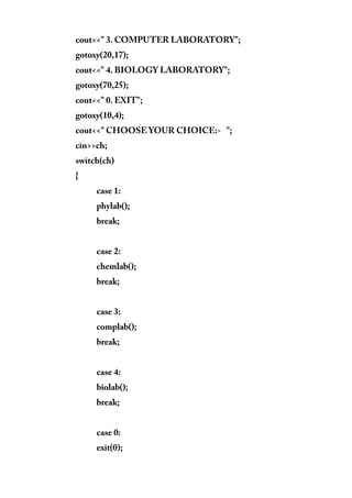 cout<<" 3. COMPUTER LABORATORY";
gotoxy(20,17);
cout<<" 4. BIOLOGY LABORATORY";
gotoxy(70,25);
cout<<" 0. EXIT";
gotoxy(10,4);
cout<<" CHOOSE YOUR CHOICE:- ";
cin>>ch;
switch(ch)
{
case 1:
phylab();
break;
case 2:
chemlab();
break;
case 3:
complab();
break;
case 4:
biolab();
break;
case 0:
exit(0);
 