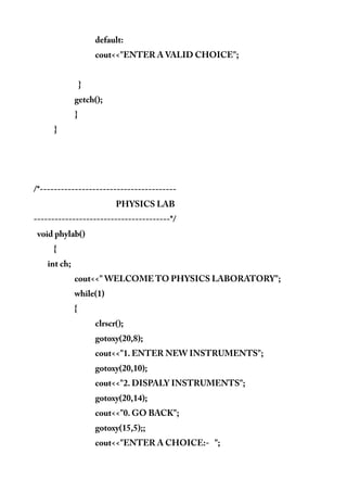 default:
cout<<"ENTER A VALID CHOICE";
}
getch();
}
}
/*---------------------------------------
PHYSICS LAB
---------------------------------------*/
void phylab()
{
int ch;
cout<<" WELCOME TO PHYSICS LABORATORY";
while(1)
{
clrscr();
gotoxy(20,8);
cout<<"1. ENTER NEW INSTRUMENTS";
gotoxy(20,10);
cout<<"2. DISPALY INSTRUMENTS";
gotoxy(20,14);
cout<<"0. GO BACK";
gotoxy(15,5);;
cout<<"ENTER A CHOICE:- ";
 
