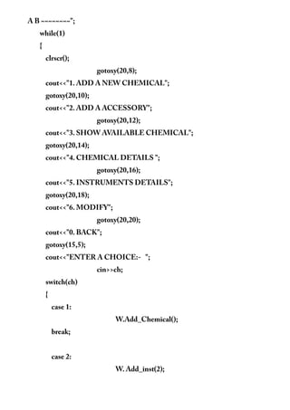 A B ~~~~~~~~";
while(1)
{
clrscr();
gotoxy(20,8);
cout<<"1. ADD A NEW CHEMICAL";
gotoxy(20,10);
cout<<"2. ADD A ACCESSORY";
gotoxy(20,12);
cout<<"3. SHOW AVAILABLE CHEMICAL";
gotoxy(20,14);
cout<<"4. CHEMICAL DETAILS ";
gotoxy(20,16);
cout<<"5. INSTRUMENTS DETAILS";
gotoxy(20,18);
cout<<"6. MODIFY";
gotoxy(20,20);
cout<<"0. BACK";
gotoxy(15,5);
cout<<"ENTER A CHOICE:- ";
cin>>ch;
switch(ch)
{
case 1:
W.Add_Chemical();
break;
case 2:
W. Add_inst(2);
 