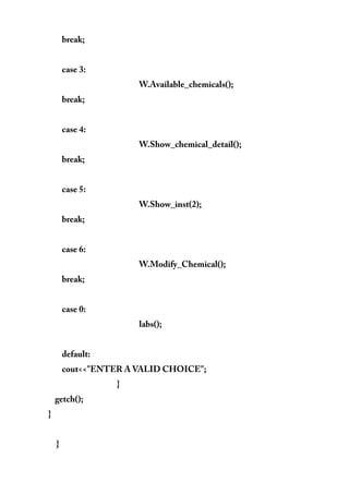 break;
case 3:
W.Available_chemicals();
break;
case 4:
W.Show_chemical_detail();
break;
case 5:
W.Show_inst(2);
break;
case 6:
W.Modify_Chemical();
break;
case 0:
labs();
default:
cout<<"ENTER A VALID CHOICE";
}
getch();
}
}
 