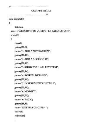 /*---------------------------------------
COMPUTER LAB
---------------------------------------*/
void complab()
{
int ch,n;
cout<<"WELCOME TO COMPUTER LABORATORY";
while(1)
{
clrscr();
gotoxy(20,8);
cout<<"1. ADD A NEW SYSTEM";
gotoxy(20,10);
cout<<"2. ADD A ACCESSORY";
gotoxy(20,12);
cout<<"3. SHOW AVAILABLE SYSTEM";
gotoxy(20,14);
cout<<"4. SYSTEM DETAILS ";
gotoxy(20,16);
cout<<"5. INSTRUMENTS DETAILS";
gotoxy(20,18);
cout<<"6. MODIFY";
gotoxy(20,20);
cout<<"0. BACK";
gotoxy(15,5);
cout<<"ENTER A CHOISE:- ";
cin>>ch;
switch(ch)
{
 
