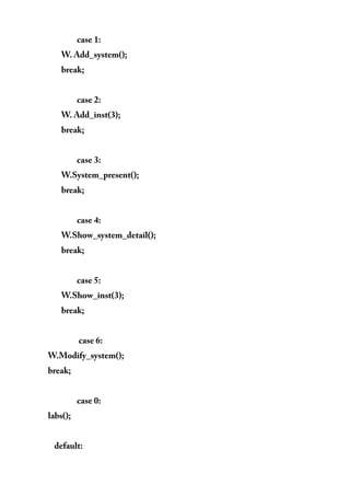 case 1:
W. Add_system();
break;
case 2:
W. Add_inst(3);
break;
case 3:
W.System_present();
break;
case 4:
W.Show_system_detail();
break;
case 5:
W.Show_inst(3);
break;
case 6:
W.Modify_system();
break;
case 0:
labs();
default:
 