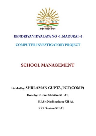 KENDRIYA VIDYALAYA NO -1, MADURAI -2
COMPUTER INVESTIGATORY PROJECT
SCHOOL MANAGEMENT
Guided by: SHRI.AMAN GUPTA, PGT(COMP)
Done by: C.Ram Mukilan XII A1,
S.P.Sri Nirdheeshwar XII A1,
K.G.Gautam XII A1.
 