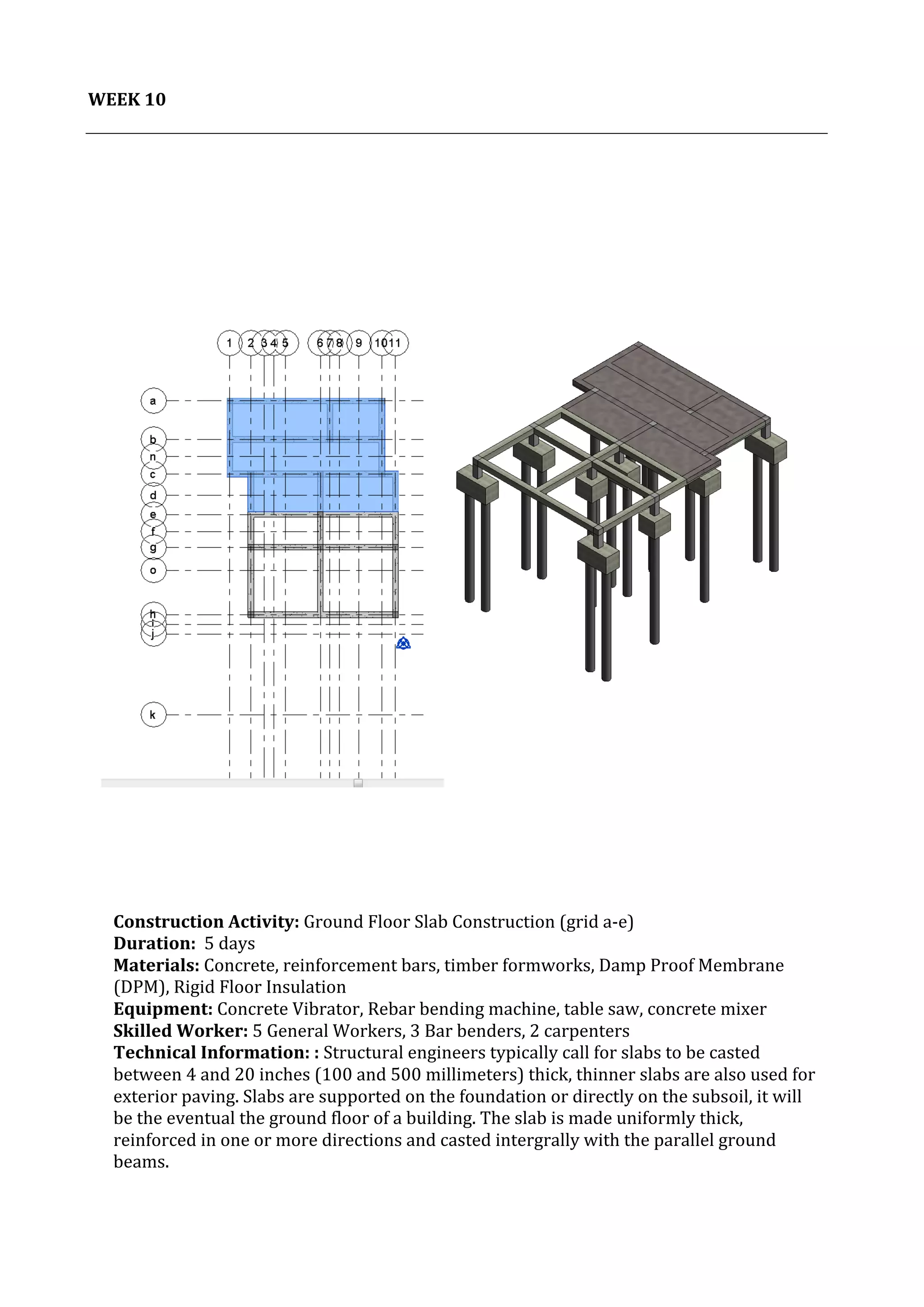 11	
   Project	
  2:	
  Construction	
  Activities	
  and	
  Process	
  |	
  Ibrahim	
  Adhnan	
  0314694	
  
	
  
	
  
WEEK	
  10	
  
	
  
	
  
	
  
	
  
	
  
	
   	
  
	
  
	
  
	
  
	
  
	
  
	
  
	
  
	
  
	
  
	
  
	
  
	
  
	
  
	
   	
  
	
  
	
  
	
  
	
  
	
   	
  
	
  
Construction	
  Activity:	
  Ground	
  Floor	
  Slab	
  Construction	
  (grid	
  a-­‐e)	
  
Duration:	
  	
  5	
  days	
  
Materials:	
  Concrete,	
  reinforcement	
  bars,	
  timber	
  formworks,	
  Damp	
  Proof	
  Membrane	
  
(DPM),	
  Rigid	
  Floor	
  Insulation	
  	
  	
  	
  	
  	
  	
  	
  	
  	
  	
  	
  	
  	
  	
  	
  	
  	
  	
  	
  	
  	
  	
  	
  	
  	
  	
  	
  	
  	
  	
  	
  	
  	
  	
  	
  	
  	
  	
  	
  	
  	
  	
  	
  	
  	
  	
  	
  	
  	
  	
  	
  	
  	
  	
  	
  	
  	
  	
  	
  	
  	
  	
  	
  	
  	
  	
  	
  	
  	
  	
  	
  	
  	
  	
  	
  	
  	
  	
  	
  	
  	
  	
  	
  	
  	
  	
  	
  	
  	
  	
  	
  	
  	
  	
  
Equipment:	
  Concrete	
  Vibrator,	
  Rebar	
  bending	
  machine,	
  table	
  saw,	
  concrete	
  mixer	
  	
  	
  	
  	
  	
  	
  	
  	
  	
  	
  	
  	
  	
  	
  	
  	
  	
  	
  	
  	
  	
  	
  	
  	
  	
  	
  	
  	
  	
  	
  	
  	
  	
  	
  	
  	
  	
  	
  
Skilled	
  Worker:	
  5	
  General	
  Workers,	
  3	
  Bar	
  benders,	
  2	
  carpenters	
  
Technical	
  Information:	
  :	
  Structural	
  engineers	
  typically	
  call	
  for	
  slabs	
  to	
  be	
  casted	
  
between	
  4	
  and	
  20	
  inches	
  (100	
  and	
  500	
  millimeters)	
  thick,	
  thinner	
  slabs	
  are	
  also	
  used	
  for	
  
exterior	
  paving.	
  Slabs	
  are	
  supported	
  on	
  the	
  foundation	
  or	
  directly	
  on	
  the	
  subsoil,	
  it	
  will	
  
be	
  the	
  eventual	
  the	
  ground	
  floor	
  of	
  a	
  building.	
  The	
  slab	
  is	
  made	
  uniformly	
  thick,	
  
reinforced	
  in	
  one	
  or	
  more	
  directions	
  and	
  casted	
  intergrally	
  with	
  the	
  parallel	
  ground	
  
beams.	
  
	
  
	
  
	
  
	
  
 