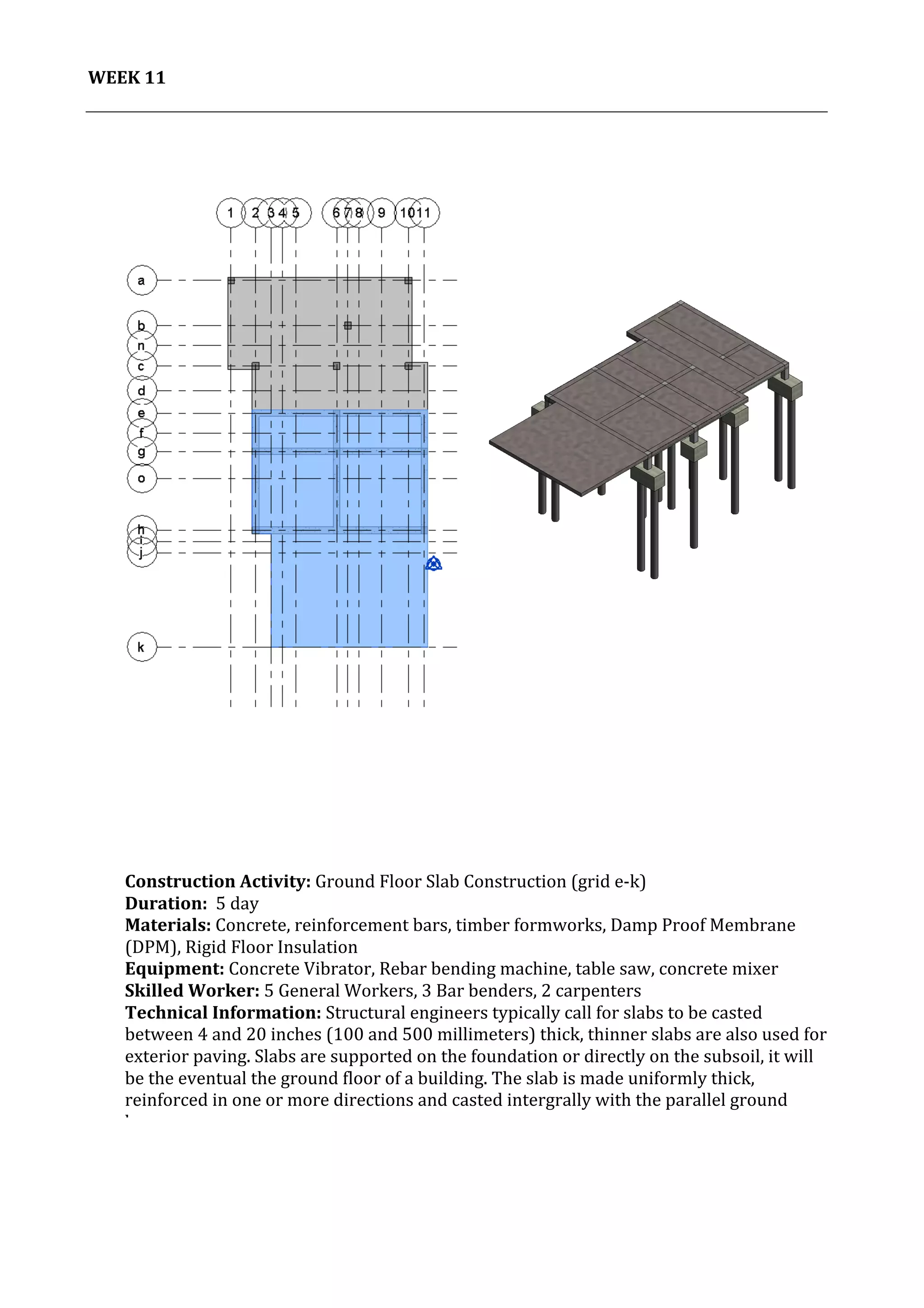 12	
   Project	
  2:	
  Construction	
  Activities	
  and	
  Process	
  |	
  Ibrahim	
  Adhnan	
  0314694	
  
	
  
WEEK	
  11	
  
	
  
	
  
	
  
	
  
	
  
	
  
	
  
	
  
	
  
	
  
	
  
	
  
	
  
	
  
	
  
	
  
	
  
	
  
	
  
	
  
	
  
	
  
	
  
	
  
	
  
	
  
	
  
	
  
	
  
	
  
	
  
	
  
	
  
	
  
	
  
	
  
	
  
	
  
	
  
	
  
Construction	
  Activity:	
  Ground	
  Floor	
  Slab	
  Construction	
  (grid	
  e-­‐k)	
  	
  
Duration:	
  	
  5	
  day	
  
Materials:	
  Concrete,	
  reinforcement	
  bars,	
  timber	
  formworks,	
  Damp	
  Proof	
  Membrane	
  
(DPM),	
  Rigid	
  Floor	
  Insulation	
  	
  	
  	
  	
  	
  	
  	
  	
  	
  	
  	
  	
  	
  	
  	
  	
  	
  	
  	
  	
  	
  	
  	
  	
  	
  	
  	
  	
  	
  	
  	
  	
  	
  	
  	
  	
  	
  	
  	
  	
  	
  	
  	
  	
  	
  	
  	
  	
  	
  	
  	
  	
  	
  	
  	
  	
  	
  	
  	
  	
  	
  	
  	
  	
  	
  	
  	
  	
  	
  	
  	
  	
  	
  	
  	
  	
  	
  	
  	
  	
  	
  	
  	
  	
  	
  	
  	
  	
  	
  	
  	
  	
  	
  	
  
Equipment:	
  Concrete	
  Vibrator,	
  Rebar	
  bending	
  machine,	
  table	
  saw,	
  concrete	
  mixer	
  	
  	
  	
  	
  	
  	
  	
  	
  	
  	
  	
  	
  	
  	
  	
  	
  	
  	
  	
  	
  	
  	
  	
  	
  	
  	
  	
  	
  	
  	
  	
  	
  	
  	
  	
  
Skilled	
  Worker:	
  5	
  General	
  Workers,	
  3	
  Bar	
  benders,	
  2	
  carpenters	
  
Technical	
  Information:	
  Structural	
  engineers	
  typically	
  call	
  for	
  slabs	
  to	
  be	
  casted	
  
between	
  4	
  and	
  20	
  inches	
  (100	
  and	
  500	
  millimeters)	
  thick,	
  thinner	
  slabs	
  are	
  also	
  used	
  for	
  
exterior	
  paving.	
  Slabs	
  are	
  supported	
  on	
  the	
  foundation	
  or	
  directly	
  on	
  the	
  subsoil,	
  it	
  will	
  
be	
  the	
  eventual	
  the	
  ground	
  floor	
  of	
  a	
  building.	
  The	
  slab	
  is	
  made	
  uniformly	
  thick,	
  
reinforced	
  in	
  one	
  or	
  more	
  directions	
  and	
  casted	
  intergrally	
  with	
  the	
  parallel	
  ground	
  
beams.	
  
	
  
	
  
	
  
	
  
 