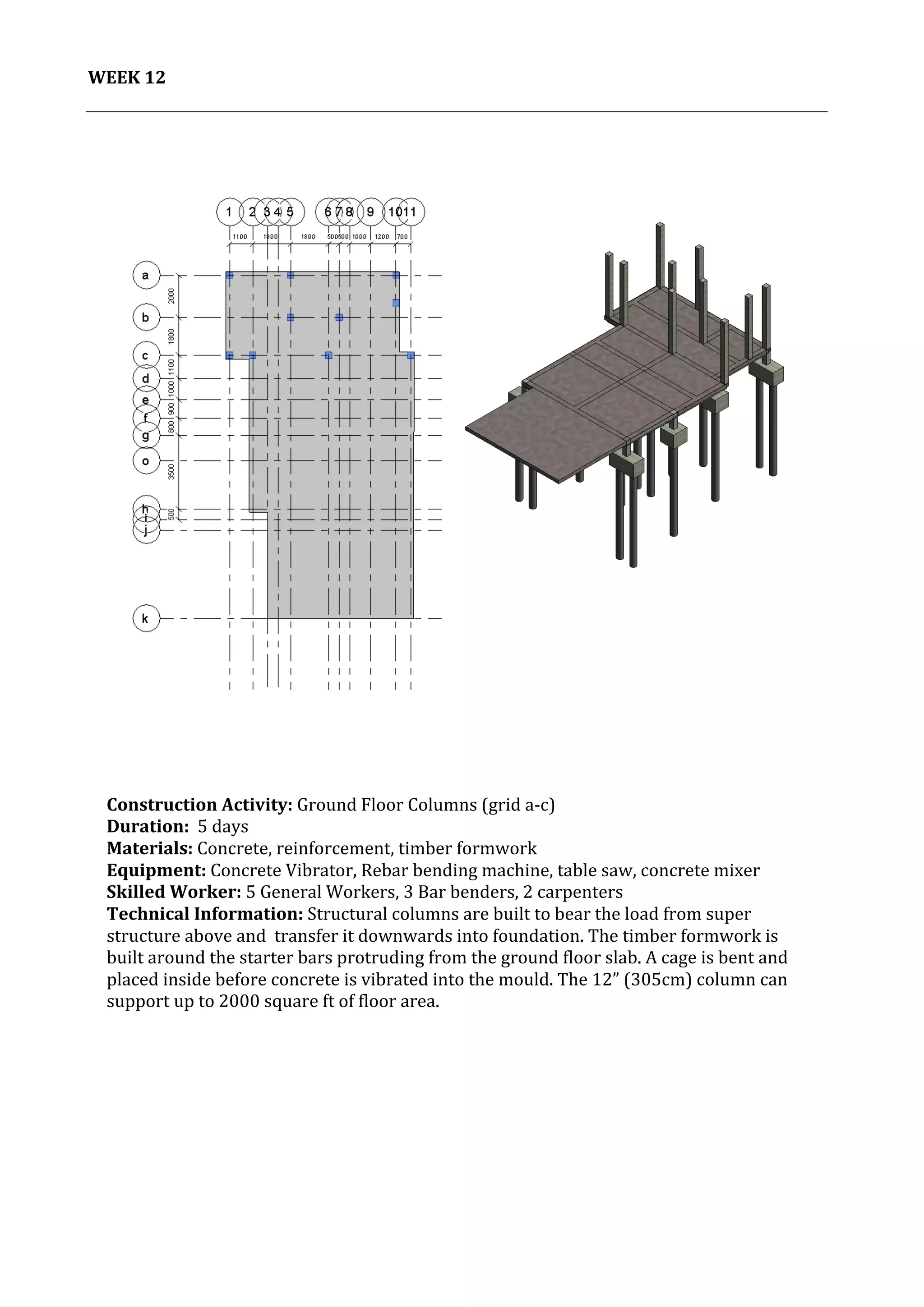 13	
   Project	
  2:	
  Construction	
  Activities	
  and	
  Process	
  |	
  Ibrahim	
  Adhnan	
  0314694	
  
	
  
WEEK	
  12	
  
	
  
	
   	
  
	
  
	
  
	
  
	
  
	
  
	
   	
  
	
  
Construction	
  Activity:	
  Ground	
  Floor	
  Columns	
  (grid	
  a-­‐c)	
  
Duration:	
  	
  5	
  days	
  
Materials:	
  Concrete,	
  reinforcement,	
  timber	
  formwork	
  	
  	
  	
  	
  	
  	
  	
  	
  	
  	
  	
  	
  	
  	
  	
  	
  	
  	
  	
  	
  	
  	
  	
  	
  	
  	
  	
  	
  	
  	
  	
  	
  	
  	
  	
  	
  	
  	
  	
  	
  	
  	
  	
  	
  	
  	
  	
  	
  	
  	
  	
  	
  	
  	
  	
  	
  	
  	
  	
  	
  	
  	
  	
  	
  	
  	
  	
  	
  	
  	
  	
  	
  	
  	
  	
  	
  	
  	
  	
  	
  	
  	
  	
  	
  	
  	
  	
  	
  	
  	
  	
  	
  
Equipment:	
  Concrete	
  Vibrator,	
  Rebar	
  bending	
  machine,	
  table	
  saw,	
  concrete	
  mixer	
  	
  	
  	
  	
  	
  	
  	
  	
  	
  	
  	
  	
  	
  	
  	
  	
  	
  	
  	
  	
  	
  	
  	
  	
  	
  	
  	
  	
  	
  	
  	
  	
  	
  	
  	
  	
  	
  	
  	
  
Skilled	
  Worker:	
  5	
  General	
  Workers,	
  3	
  Bar	
  benders,	
  2	
  carpenters	
  
Technical	
  Information:	
  Structural	
  columns	
  are	
  built	
  to	
  bear	
  the	
  load	
  from	
  super	
  
structure	
  above	
  and	
  	
  transfer	
  it	
  downwards	
  into	
  foundation.	
  The	
  timber	
  formwork	
  is	
  
built	
  around	
  the	
  starter	
  bars	
  protruding	
  from	
  the	
  ground	
  floor	
  slab.	
  A	
  cage	
  is	
  bent	
  and	
  
placed	
  inside	
  before	
  concrete	
  is	
  vibrated	
  into	
  the	
  mould.	
  The	
  12”	
  (305cm)	
  column	
  can	
  
support	
  up	
  to	
  2000	
  square	
  ft	
  of	
  floor	
  area.	
  
	
  
	
  
	
  
 