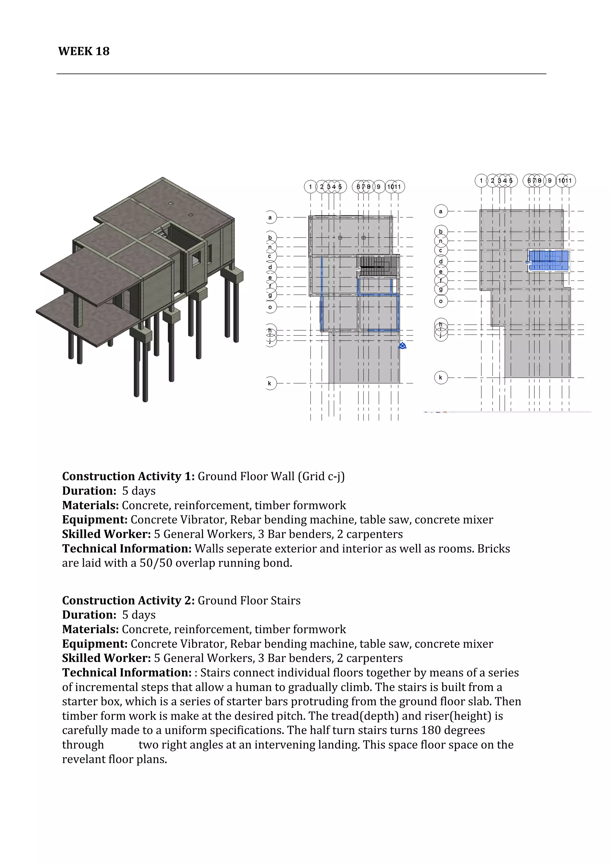 19	
   Project	
  2:	
  Construction	
  Activities	
  and	
  Process	
  |	
  Ibrahim	
  Adhnan	
  0314694	
  
	
  
WEEK	
  18	
  
	
  
	
  
	
  
	
  
	
   	
  
	
  
Construction	
  Activity	
  1:	
  Ground	
  Floor	
  Wall	
  (Grid	
  c-­‐j)	
  
Duration:	
  	
  5	
  days	
  
Materials:	
  Concrete,	
  reinforcement,	
  timber	
  formwork	
  	
  	
  	
  	
  	
  	
  	
  	
  	
  	
  	
  	
  	
  	
  	
  	
  	
  	
  	
  	
  	
  	
  	
  	
  	
  	
  	
  	
  	
  	
  	
  	
  	
  	
  	
  	
  	
  	
  	
  	
  	
  	
  	
  	
  	
  	
  	
  	
  	
  	
  	
  	
  	
  	
  	
  	
  	
  	
  	
  	
  	
  	
  	
  	
  	
  	
  	
  	
  	
  	
  	
  	
  	
  	
  	
  	
  	
  	
  	
  	
  	
  	
  	
  	
  	
  	
  	
  	
  	
  	
  	
  	
  
Equipment:	
  Concrete	
  Vibrator,	
  Rebar	
  bending	
  machine,	
  table	
  saw,	
  concrete	
  mixer	
  	
  	
  	
  	
  	
  	
  	
  	
  	
  	
  	
  	
  	
  	
  	
  	
  	
  	
  	
  	
  	
  	
  	
  	
  	
  	
  	
  	
  	
  	
  	
  	
  	
  	
  	
  	
  	
  	
  	
  	
  	
  	
  	
  
Skilled	
  Worker:	
  5	
  General	
  Workers,	
  3	
  Bar	
  benders,	
  2	
  carpenters	
  
Technical	
  Information:	
  Walls	
  seperate	
  exterior	
  and	
  interior	
  as	
  well	
  as	
  rooms.	
  Bricks	
  
are	
  laid	
  with	
  a	
  50/50	
  overlap	
  running	
  bond.	
  
	
  
	
  
	
  Construction	
  Activity	
  2:	
  Ground	
  Floor	
  Stairs	
  
Duration:	
  	
  5	
  days	
  
Materials:	
  Concrete,	
  reinforcement,	
  timber	
  formwork	
  	
  	
  	
  	
  	
  	
  	
  	
  	
  	
  	
  	
  	
  	
  	
  	
  	
  	
  	
  	
  	
  	
  	
  	
  	
  	
  	
  	
  	
  	
  	
  	
  	
  	
  	
  	
  	
  	
  	
  	
  	
  	
  	
  	
  	
  	
  	
  	
  	
  	
  	
  	
  	
  	
  	
  	
  	
  	
  	
  	
  	
  	
  	
  	
  	
  	
  	
  	
  	
  	
  	
  	
  	
  	
  	
  	
  	
  	
  	
  	
  	
  	
  	
  	
  	
  	
  	
  	
  	
  	
  	
  	
  
Equipment:	
  Concrete	
  Vibrator,	
  Rebar	
  bending	
  machine,	
  table	
  saw,	
  concrete	
  mixer	
  	
  	
  	
  	
  	
  	
  	
  	
  	
  	
  	
  	
  	
  	
  	
  	
  	
  	
  	
  	
  	
  	
  	
  	
  	
  	
  	
  	
  	
  	
  	
  	
  	
  	
  	
  	
  	
  	
  	
  	
  	
  	
  	
  
Skilled	
  Worker:	
  5	
  General	
  Workers,	
  3	
  Bar	
  benders,	
  2	
  carpenters	
  
Technical	
  Information:	
  :	
  Stairs	
  connect	
  individual	
  floors	
  together	
  by	
  means	
  of	
  a	
  series	
  
of	
  incremental	
  steps	
  that	
  allow	
  a	
  human	
  to	
  gradually	
  climb.	
  The	
  stairs	
  is	
  built	
  from	
  a	
  
starter	
  box,	
  which	
  is	
  a	
  series	
  of	
  starter	
  bars	
  protruding	
  from	
  the	
  ground	
  floor	
  slab.	
  Then	
  
timber	
  form	
  work	
  is	
  make	
  at	
  the	
  desired	
  pitch.	
  The	
  tread(depth)	
  and	
  riser(height)	
  is	
  
carefully	
  made	
  to	
  a	
  uniform	
  specifications.	
  The	
  half	
  turn	
  stairs	
  turns	
  180	
  degrees	
  
through	
  	
   	
  two	
  right	
  angles	
  at	
  an	
  intervening	
  landing.	
  This	
  space	
  floor	
  space	
  on	
  the	
  
revelant	
  floor	
  plans.	
  	
  
	
  
	
  
	
  
	
  
 