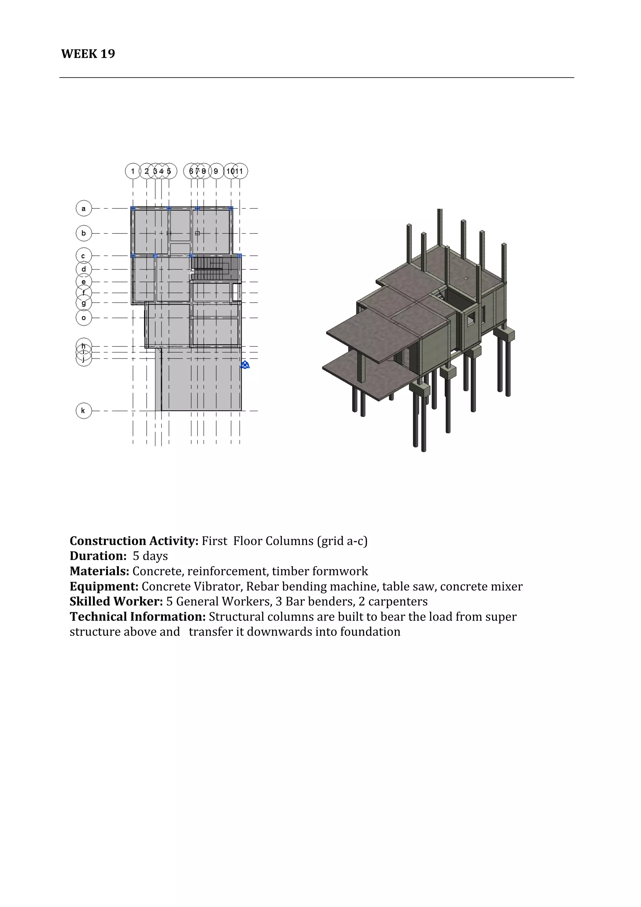 20	
   Project	
  2:	
  Construction	
  Activities	
  and	
  Process	
  |	
  Ibrahim	
  Adhnan	
  0314694	
  
	
  
WEEK	
  19	
  
	
  
	
  
	
  
	
  
	
  
	
  
	
  
	
  
	
  
	
  
	
  
	
  
	
  
	
  
	
  
	
  
	
  
	
  
	
  
	
  
	
  
	
  
	
  
	
  
	
  
	
  
	
  
	
  
	
  
	
  
	
  
	
  
	
  
	
  
	
  
	
  
	
  
	
  
	
   	
  
	
  
Construction	
  Activity:	
  First	
  	
  Floor	
  Columns	
  (grid	
  a-­‐c)	
  
Duration:	
  	
  5	
  days	
  
Materials:	
  Concrete,	
  reinforcement,	
  timber	
  formwork	
  	
  	
  	
  	
  	
  	
  	
  	
  	
  	
  	
  	
  	
  	
  	
  	
  	
  	
  	
  	
  	
  	
  	
  	
  	
  	
  	
  	
  	
  	
  	
  	
  	
  	
  	
  	
  	
  	
  	
  	
  	
  	
  	
  	
  	
  	
  	
  	
  	
  	
  	
  	
  	
  	
  	
  	
  	
  	
  	
  	
  	
  	
  	
  	
  	
  	
  	
  	
  	
  	
  	
  	
  	
  	
  	
  	
  	
  	
  	
  	
  	
  	
  	
  	
  	
  	
  	
  	
  	
  	
  	
  	
  
Equipment:	
  Concrete	
  Vibrator,	
  Rebar	
  bending	
  machine,	
  table	
  saw,	
  concrete	
  mixer	
  	
  	
  	
  	
  	
  	
  	
  	
  	
  	
  	
  	
  	
  	
  	
  	
  	
  	
  	
  	
  	
  	
  	
  	
  	
  	
  	
  	
  	
  	
  	
  	
  	
  	
  	
  	
  	
  	
  	
  	
  	
  
Skilled	
  Worker:	
  5	
  General	
  Workers,	
  3	
  Bar	
  benders,	
  2	
  carpenters	
  
Technical	
  Information:	
  Structural	
  columns	
  are	
  built	
  to	
  bear	
  the	
  load	
  from	
  super	
  
structure	
  above	
  and	
  	
  	
  transfer	
  it	
  downwards	
  into	
  foundation	
  
	
  
	
  
	
  
 