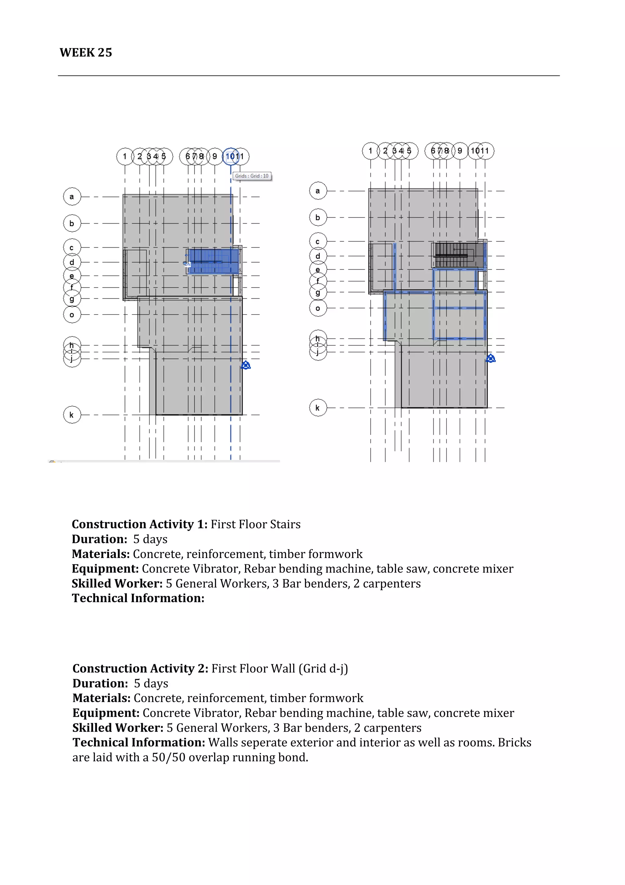 26	
   Project	
  2:	
  Construction	
  Activities	
  and	
  Process	
  |	
  Ibrahim	
  Adhnan	
  0314694	
  
	
  
WEEK	
  25	
  
	
  
	
   	
  
Construction	
  Activity	
  2:	
  First	
  Floor	
  Wall	
  (Grid	
  d-­‐j)	
  
Duration:	
  	
  5	
  days	
  
Materials:	
  Concrete,	
  reinforcement,	
  timber	
  formwork	
  	
  	
  	
  	
  	
  	
  	
  	
  	
  	
  	
  	
  	
  	
  	
  	
  	
  	
  	
  	
  	
  	
  	
  	
  	
  	
  	
  	
  	
  	
  	
  	
  	
  	
  	
  	
  	
  	
  	
  	
  	
  	
  	
  	
  	
  	
  	
  	
  	
  	
  	
  	
  	
  	
  	
  	
  	
  	
  	
  	
  	
  	
  	
  	
  	
  	
  	
  	
  	
  	
  	
  	
  	
  	
  	
  	
  	
  	
  	
  	
  	
  	
  	
  	
  	
  	
  	
  	
  	
  	
  	
  	
  
Equipment:	
  Concrete	
  Vibrator,	
  Rebar	
  bending	
  machine,	
  table	
  saw,	
  concrete	
  mixer	
  	
  	
  	
  	
  	
  	
  	
  	
  	
  	
  	
  	
  	
  	
  	
  	
  	
  	
  	
  	
  	
  	
  	
  	
  	
  	
  	
  	
  	
  	
  	
  	
  	
  	
  	
  	
  	
  	
  	
  
Skilled	
  Worker:	
  5	
  General	
  Workers,	
  3	
  Bar	
  benders,	
  2	
  carpenters	
  
Technical	
  Information:	
  Walls	
  seperate	
  exterior	
  and	
  interior	
  as	
  well	
  as	
  rooms.	
  Bricks	
  
are	
  laid	
  with	
  a	
  50/50	
  overlap	
  running	
  bond.	
  
	
  
	
  
	
  
	
  
	
  
	
  
Construction	
  Activity	
  1:	
  First	
  Floor	
  Stairs	
  
Duration:	
  	
  5	
  days	
  
Materials:	
  Concrete,	
  reinforcement,	
  timber	
  formwork	
  	
  	
  	
  	
  	
  	
  	
  	
  	
  	
  	
  	
  	
  	
  	
  	
  	
  	
  	
  	
  	
  	
  	
  	
  	
  	
  	
  	
  	
  	
  	
  	
  	
  	
  	
  	
  	
  	
  	
  	
  	
  	
  	
  	
  	
  	
  	
  	
  	
  	
  	
  	
  	
  	
  	
  	
  	
  	
  	
  	
  	
  	
  	
  	
  	
  	
  	
  	
  	
  	
  	
  	
  	
  	
  	
  	
  	
  	
  	
  	
  	
  	
  	
  	
  	
  	
  	
  	
  	
  	
  	
  	
  
Equipment:	
  Concrete	
  Vibrator,	
  Rebar	
  bending	
  machine,	
  table	
  saw,	
  concrete	
  mixer	
  	
  	
  	
  	
  	
  	
  	
  	
  	
  	
  	
  	
  	
  	
  	
  	
  	
  	
  	
  	
  	
  	
  	
  	
  	
  	
  	
  	
  	
  	
  	
  	
  	
  	
  	
  	
  	
  	
  	
  	
  
Skilled	
  Worker:	
  5	
  General	
  Workers,	
  3	
  Bar	
  benders,	
  2	
  carpenters	
  
Technical	
  Information:	
  
	
  
	
  
	
  
 