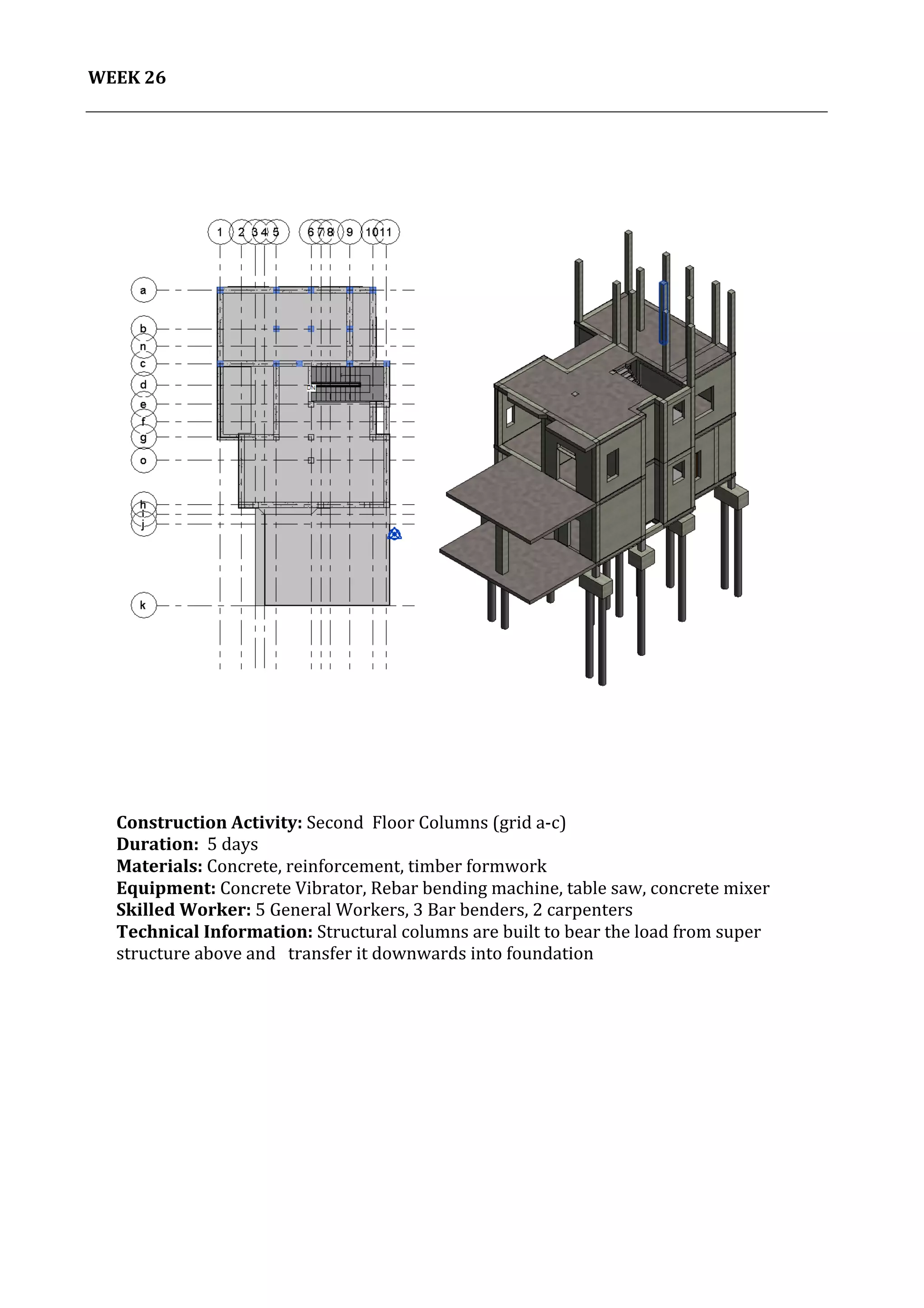 27	
   Project	
  2:	
  Construction	
  Activities	
  and	
  Process	
  |	
  Ibrahim	
  Adhnan	
  0314694	
  
	
  
WEEK	
  26	
  
	
  
	
  
	
   	
  
	
  
Construction	
  Activity:	
  Second	
  	
  Floor	
  Columns	
  (grid	
  a-­‐c)	
  
Duration:	
  	
  5	
  days	
  
Materials:	
  Concrete,	
  reinforcement,	
  timber	
  formwork	
  	
  	
  	
  	
  	
  	
  	
  	
  	
  	
  	
  	
  	
  	
  	
  	
  	
  	
  	
  	
  	
  	
  	
  	
  	
  	
  	
  	
  	
  	
  	
  	
  	
  	
  	
  	
  	
  	
  	
  	
  	
  	
  	
  	
  	
  	
  	
  	
  	
  	
  	
  	
  	
  	
  	
  	
  	
  	
  	
  	
  	
  	
  	
  	
  	
  	
  	
  	
  	
  	
  	
  	
  	
  	
  	
  	
  	
  	
  	
  	
  	
  	
  	
  	
  	
  	
  	
  	
  	
  	
  	
  
Equipment:	
  Concrete	
  Vibrator,	
  Rebar	
  bending	
  machine,	
  table	
  saw,	
  concrete	
  mixer	
  	
  	
  	
  	
  	
  	
  	
  	
  	
  	
  	
  	
  	
  	
  	
  	
  	
  	
  	
  	
  	
  	
  	
  	
  	
  	
  	
  	
  	
  	
  	
  	
  	
  	
  	
  	
  	
  
Skilled	
  Worker:	
  5	
  General	
  Workers,	
  3	
  Bar	
  benders,	
  2	
  carpenters	
  
Technical	
  Information:	
  Structural	
  columns	
  are	
  built	
  to	
  bear	
  the	
  load	
  from	
  super	
  
structure	
  above	
  and	
  	
  	
  transfer	
  it	
  downwards	
  into	
  foundation	
  
	
  
	
  
	
  
	
  
	
  
 