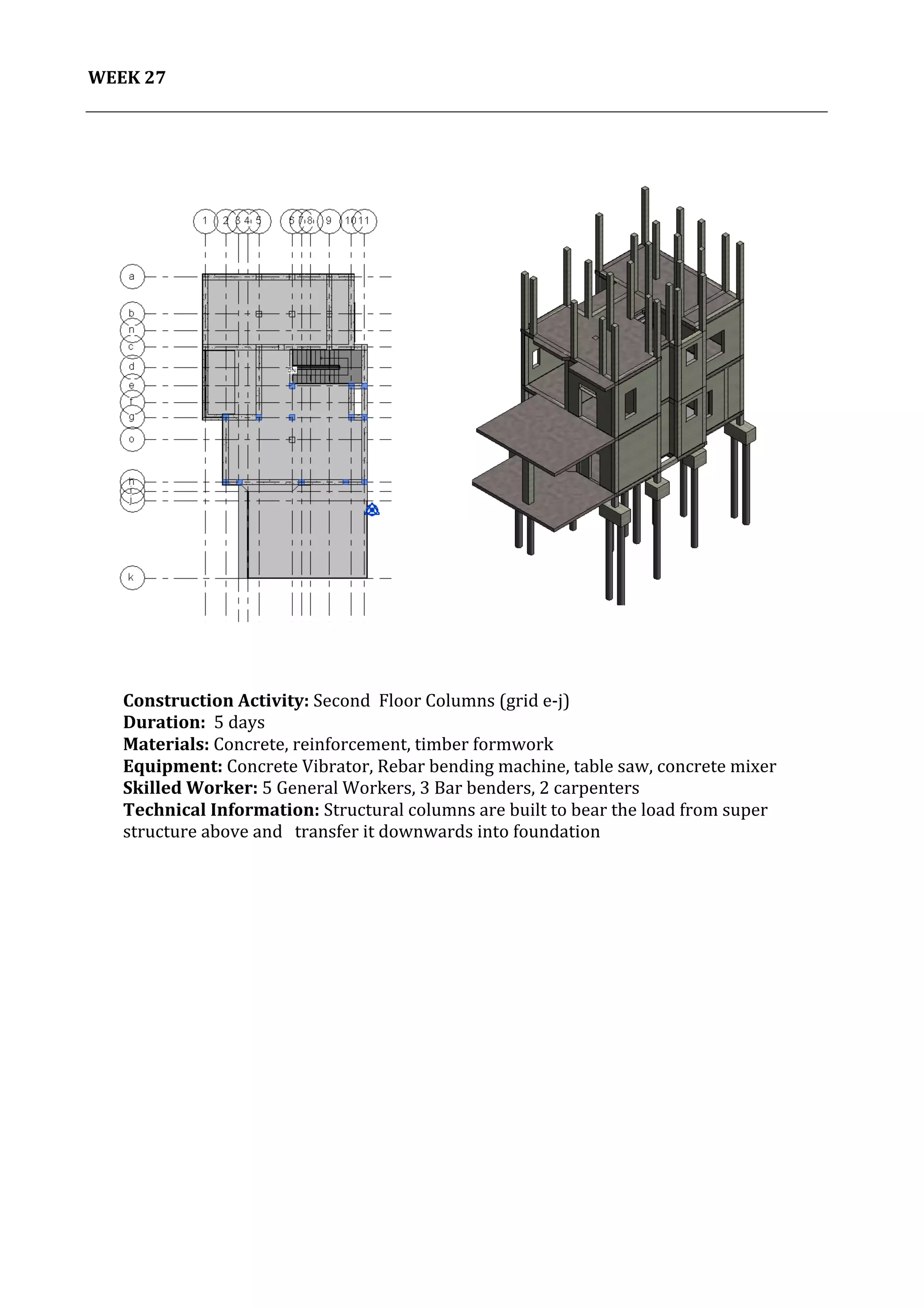 28	
   Project	
  2:	
  Construction	
  Activities	
  and	
  Process	
  |	
  Ibrahim	
  Adhnan	
  0314694	
  
	
  
WEEK	
  27	
  
	
  
	
  
	
  
	
  
	
  
	
  
	
  
	
  
	
  
	
  
	
  
	
  
	
  
	
  
	
  
	
  
	
  
	
  
	
  
	
  
	
  
	
  
	
  
	
  
	
  
	
  
	
  
	
  
	
  
	
  
	
  
	
  
	
  
	
  
	
  
	
  
	
  
	
  
	
  
	
  
Construction	
  Activity:	
  Second	
  	
  Floor	
  Columns	
  (grid	
  e-­‐j)	
  
Duration:	
  	
  5	
  days	
  
Materials:	
  Concrete,	
  reinforcement,	
  timber	
  formwork	
  	
  	
  	
  	
  	
  	
  	
  	
  	
  	
  	
  	
  	
  	
  	
  	
  	
  	
  	
  	
  	
  	
  	
  	
  	
  	
  	
  	
  	
  	
  	
  	
  	
  	
  	
  	
  	
  	
  	
  	
  	
  	
  	
  	
  	
  	
  	
  	
  	
  	
  	
  	
  	
  	
  	
  	
  	
  	
  	
  	
  	
  	
  	
  	
  	
  	
  	
  	
  	
  	
  	
  	
  	
  	
  	
  	
  	
  	
  	
  	
  	
  	
  	
  	
  	
  	
  	
  	
  	
  	
  
Equipment:	
  Concrete	
  Vibrator,	
  Rebar	
  bending	
  machine,	
  table	
  saw,	
  concrete	
  mixer	
  	
  	
  	
  	
  	
  	
  	
  	
  	
  	
  	
  	
  	
  	
  	
  	
  	
  	
  	
  	
  	
  	
  	
  	
  	
  	
  	
  	
  	
  	
  	
  	
  	
  	
  	
  
Skilled	
  Worker:	
  5	
  General	
  Workers,	
  3	
  Bar	
  benders,	
  2	
  carpenters	
  
Technical	
  Information:	
  Structural	
  columns	
  are	
  built	
  to	
  bear	
  the	
  load	
  from	
  super	
  
structure	
  above	
  and	
  	
  	
  transfer	
  it	
  downwards	
  into	
  foundation	
  
	
  
	
  
	
  
	
  
	
  
 