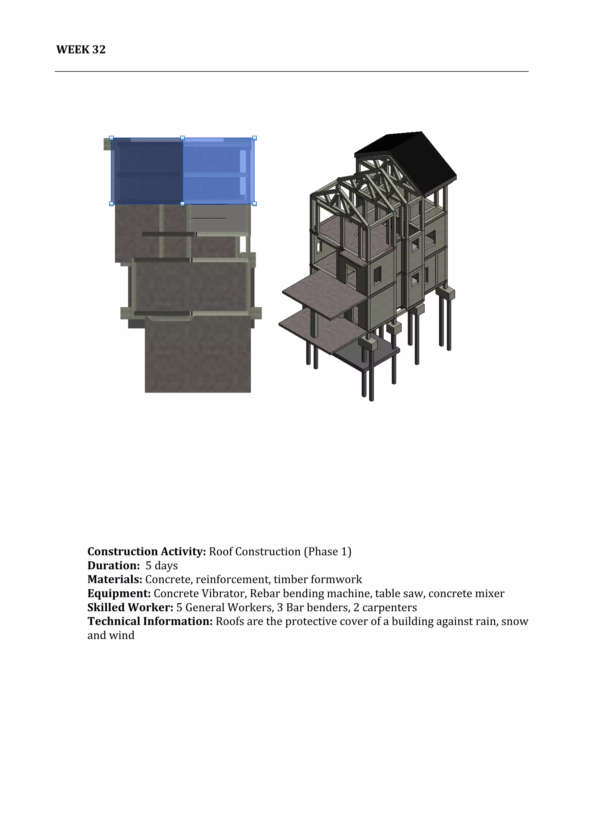 33	
   Project	
  2:	
  Construction	
  Activities	
  and	
  Process	
  |	
  Ibrahim	
  Adhnan	
  0314694	
  
	
  
WEEK	
  32	
  
	
  
	
  
	
  
	
  
	
  
	
  
	
  
	
  
	
  
	
  
	
  
	
  
	
  
	
  
	
  
	
  
	
  
	
  
	
  
	
  
	
  
	
  
	
  
	
  
	
  
	
  
	
  
	
  
	
  
	
  
	
  
	
  
	
  
	
  
	
  
	
  
	
  
	
  
	
  
	
  
	
  
	
  
Construction	
  Activity:	
  Roof	
  Construction	
  (Phase	
  1)	
  
Duration:	
  	
  5	
  days	
  
Materials:	
  Concrete,	
  reinforcement,	
  timber	
  formwork	
  	
  	
  	
  	
  	
  	
  	
  	
  	
  	
  	
  	
  	
  	
  	
  	
  	
  	
  	
  	
  	
  	
  	
  	
  	
  	
  	
  	
  	
  	
  	
  	
  	
  	
  	
  	
  	
  	
  	
  	
  	
  	
  	
  	
  	
  	
  	
  	
  	
  	
  	
  	
  	
  	
  	
  	
  	
  	
  	
  	
  	
  	
  	
  	
  	
  	
  	
  	
  	
  	
  	
  	
  	
  	
  	
  	
  	
  	
  	
  	
  	
  	
  	
  	
  	
  	
  
Equipment:	
  Concrete	
  Vibrator,	
  Rebar	
  bending	
  machine,	
  table	
  saw,	
  concrete	
  mixer	
  	
  	
  	
  	
  	
  	
  	
  	
  	
  	
  	
  	
  	
  	
  	
  	
  	
  	
  	
  	
  	
  	
  	
  	
  	
  	
  	
  	
  	
  	
  	
  	
  
Skilled	
  Worker:	
  5	
  General	
  Workers,	
  3	
  Bar	
  benders,	
  2	
  carpenters	
  
Technical	
  Information:	
  Roofs	
  are	
  the	
  protective	
  cover	
  of	
  a	
  building	
  against	
  rain,	
  snow	
  
and	
  wind	
  
	
  
	
  
	
  
 