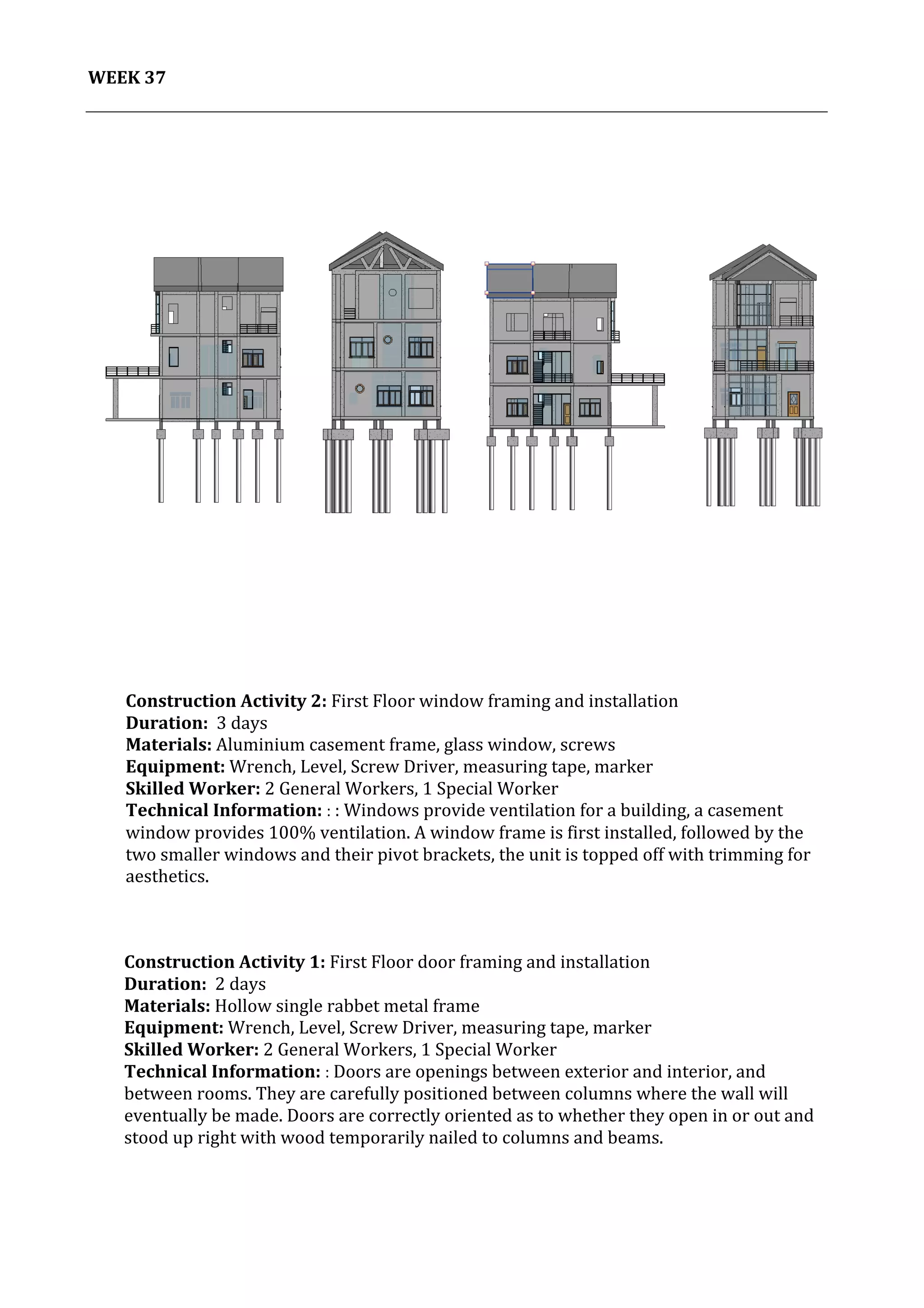 38	
   Project	
  2:	
  Construction	
  Activities	
  and	
  Process	
  |	
  Ibrahim	
  Adhnan	
  0314694	
  
	
  
WEEK	
  37	
  
	
  
	
  	
  	
  
	
  
Construction	
  Activity	
  1:	
  First	
  Floor	
  door	
  framing	
  and	
  installation	
  	
  
Duration:	
  	
  2	
  days	
  
Materials:	
  Hollow	
  single	
  rabbet	
  metal	
  frame	
  	
  	
  	
  
Equipment:	
  Wrench,	
  Level,	
  Screw	
  Driver,	
  measuring	
  tape,	
  marker	
  	
  	
  	
  	
  	
  	
  	
  	
  	
  	
  	
  	
  	
  	
  	
  	
  	
  	
  	
  	
  	
  	
  	
  	
  	
  	
  	
  	
  	
  	
  	
  	
  	
  	
  	
  	
  	
  	
  	
  	
  	
  	
  	
  	
  	
  	
  	
  	
  	
  	
  	
  	
  	
  	
  	
  	
  	
  	
  	
  	
  	
  	
  	
  	
  	
  	
  
Skilled	
  Worker:	
  2	
  General	
  Workers,	
  1	
  Special	
  Worker	
  
Technical	
  Information:	
  :	
  Doors	
  are	
  openings	
  between	
  exterior	
  and	
  interior,	
  and	
  
between	
  rooms.	
  They	
  are	
  carefully	
  positioned	
  between	
  columns	
  where	
  the	
  wall	
  will	
  
eventually	
  be	
  made.	
  Doors	
  are	
  correctly	
  oriented	
  as	
  to	
  whether	
  they	
  open	
  in	
  or	
  out	
  and	
  
stood	
  up	
  right	
  with	
  wood	
  temporarily	
  nailed	
  to	
  columns	
  and	
  beams.	
  
	
  
	
  
	
  
	
  
	
  
Construction	
  Activity	
  2:	
  First	
  Floor	
  window	
  framing	
  and	
  installation	
  	
  
Duration:	
  	
  3	
  days	
  
Materials:	
  Aluminium	
  casement	
  frame,	
  glass	
  window,	
  screws	
  	
  	
  	
  	
  	
  	
  	
  	
  	
  	
  	
  	
  	
  	
  	
  	
  	
  	
  	
  	
  	
  	
  	
  	
  	
  	
  	
  	
  	
  	
  	
  	
  	
  	
  	
  	
  	
  	
  	
  	
  	
  	
  	
  	
  	
  	
  	
  	
  	
  	
  	
  	
  	
  	
  	
  	
  	
  	
  	
  	
  	
  	
  	
  	
  	
  	
  	
  	
  	
  	
  	
  	
  	
  	
  	
  
Equipment:	
  Wrench,	
  Level,	
  Screw	
  Driver,	
  measuring	
  tape,	
  marker	
  	
  	
  	
  	
  	
  	
  	
  	
  	
  	
  	
  	
  	
  	
  	
  	
  	
  	
  	
  	
  	
  	
  	
  	
  	
  	
  	
  	
  	
  	
  	
  	
  	
  	
  	
  	
  	
  	
  	
  	
  	
  	
  	
  	
  	
  	
  	
  	
  	
  	
  	
  	
  	
  	
  	
  	
  	
  	
  	
  	
  	
  	
  	
  	
  	
  	
  
Skilled	
  Worker:	
  2	
  General	
  Workers,	
  1	
  Special	
  Worker	
  
Technical	
  Information:	
  :	
  :	
  Windows	
  provide	
  ventilation	
  for	
  a	
  building,	
  a	
  casement	
  
window	
  provides	
  100%	
  ventilation.	
  A	
  window	
  frame	
  is	
  first	
  installed,	
  followed	
  by	
  the	
  
two	
  smaller	
  windows	
  and	
  their	
  pivot	
  brackets,	
  the	
  unit	
  is	
  topped	
  off	
  with	
  trimming	
  for	
  
aesthetics.	
  	
  	
  
	
  
	
  
	
  
	
  
 