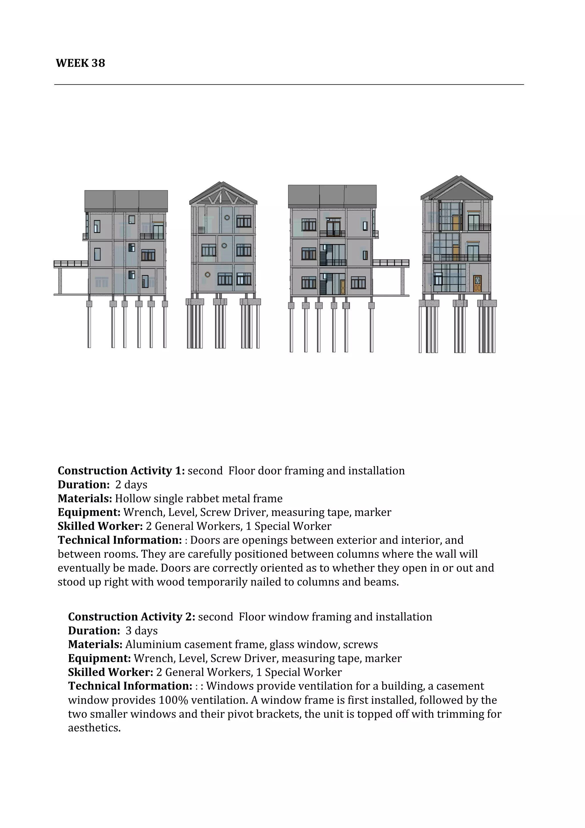 39	
   Project	
  2:	
  Construction	
  Activities	
  and	
  Process	
  |	
  Ibrahim	
  Adhnan	
  0314694	
  
	
  
	
  	
  
WEEK	
  38	
  
	
  
	
  	
  	
  
	
  
Construction	
  Activity	
  1:	
  second	
  	
  Floor	
  door	
  framing	
  and	
  installation	
  	
  
Duration:	
  	
  2	
  days	
  
Materials:	
  Hollow	
  single	
  rabbet	
  metal	
  frame	
  	
  	
  	
  
Equipment:	
  Wrench,	
  Level,	
  Screw	
  Driver,	
  measuring	
  tape,	
  marker	
  	
  	
  	
  	
  	
  	
  	
  	
  	
  	
  	
  	
  	
  	
  	
  	
  	
  	
  	
  	
  	
  	
  	
  	
  	
  	
  	
  	
  	
  	
  	
  	
  	
  	
  	
  	
  	
  	
  	
  	
  	
  	
  	
  	
  	
  	
  	
  	
  	
  	
  	
  	
  	
  	
  	
  	
  	
  	
  	
  	
  	
  	
  	
  	
  	
  	
  	
  	
  	
  	
  	
  	
  	
  	
  
Skilled	
  Worker:	
  2	
  General	
  Workers,	
  1	
  Special	
  Worker	
  
Technical	
  Information:	
  :	
  Doors	
  are	
  openings	
  between	
  exterior	
  and	
  interior,	
  and	
  
between	
  rooms.	
  They	
  are	
  carefully	
  positioned	
  between	
  columns	
  where	
  the	
  wall	
  will	
  
eventually	
  be	
  made.	
  Doors	
  are	
  correctly	
  oriented	
  as	
  to	
  whether	
  they	
  open	
  in	
  or	
  out	
  and	
  
stood	
  up	
  right	
  with	
  wood	
  temporarily	
  nailed	
  to	
  columns	
  and	
  beams.	
  
	
  
	
  
	
  
	
  
	
  
Construction	
  Activity	
  2:	
  second	
  	
  Floor	
  window	
  framing	
  and	
  installation	
  	
  
Duration:	
  	
  3	
  days	
  
Materials:	
  Aluminium	
  casement	
  frame,	
  glass	
  window,	
  screws	
  	
  	
  	
  	
  	
  	
  	
  	
  	
  	
  	
  	
  	
  	
  	
  	
  	
  	
  	
  	
  	
  	
  	
  	
  	
  	
  	
  	
  	
  	
  	
  	
  	
  	
  	
  	
  	
  	
  	
  	
  	
  	
  	
  	
  	
  	
  	
  	
  	
  	
  	
  	
  	
  	
  	
  	
  	
  	
  	
  	
  	
  	
  	
  	
  	
  	
  	
  	
  	
  	
  	
  	
  	
  	
  	
  	
  	
  	
  	
  
Equipment:	
  Wrench,	
  Level,	
  Screw	
  Driver,	
  measuring	
  tape,	
  marker	
  	
  	
  	
  	
  	
  	
  	
  	
  	
  	
  	
  	
  	
  	
  	
  	
  	
  	
  	
  	
  	
  	
  	
  	
  	
  	
  	
  	
  	
  	
  	
  	
  	
  	
  	
  	
  	
  	
  	
  	
  	
  	
  	
  	
  	
  	
  	
  	
  	
  	
  	
  	
  	
  	
  	
  	
  	
  	
  	
  	
  	
  	
  	
  	
  	
  	
  	
  	
  	
  	
  
Skilled	
  Worker:	
  2	
  General	
  Workers,	
  1	
  Special	
  Worker	
  
Technical	
  Information:	
  :	
  :	
  Windows	
  provide	
  ventilation	
  for	
  a	
  building,	
  a	
  casement	
  
window	
  provides	
  100%	
  ventilation.	
  A	
  window	
  frame	
  is	
  first	
  installed,	
  followed	
  by	
  the	
  
two	
  smaller	
  windows	
  and	
  their	
  pivot	
  brackets,	
  the	
  unit	
  is	
  topped	
  off	
  with	
  trimming	
  for	
  
aesthetics.	
  	
  	
  
	
  
	
  
	
  
	
  
 