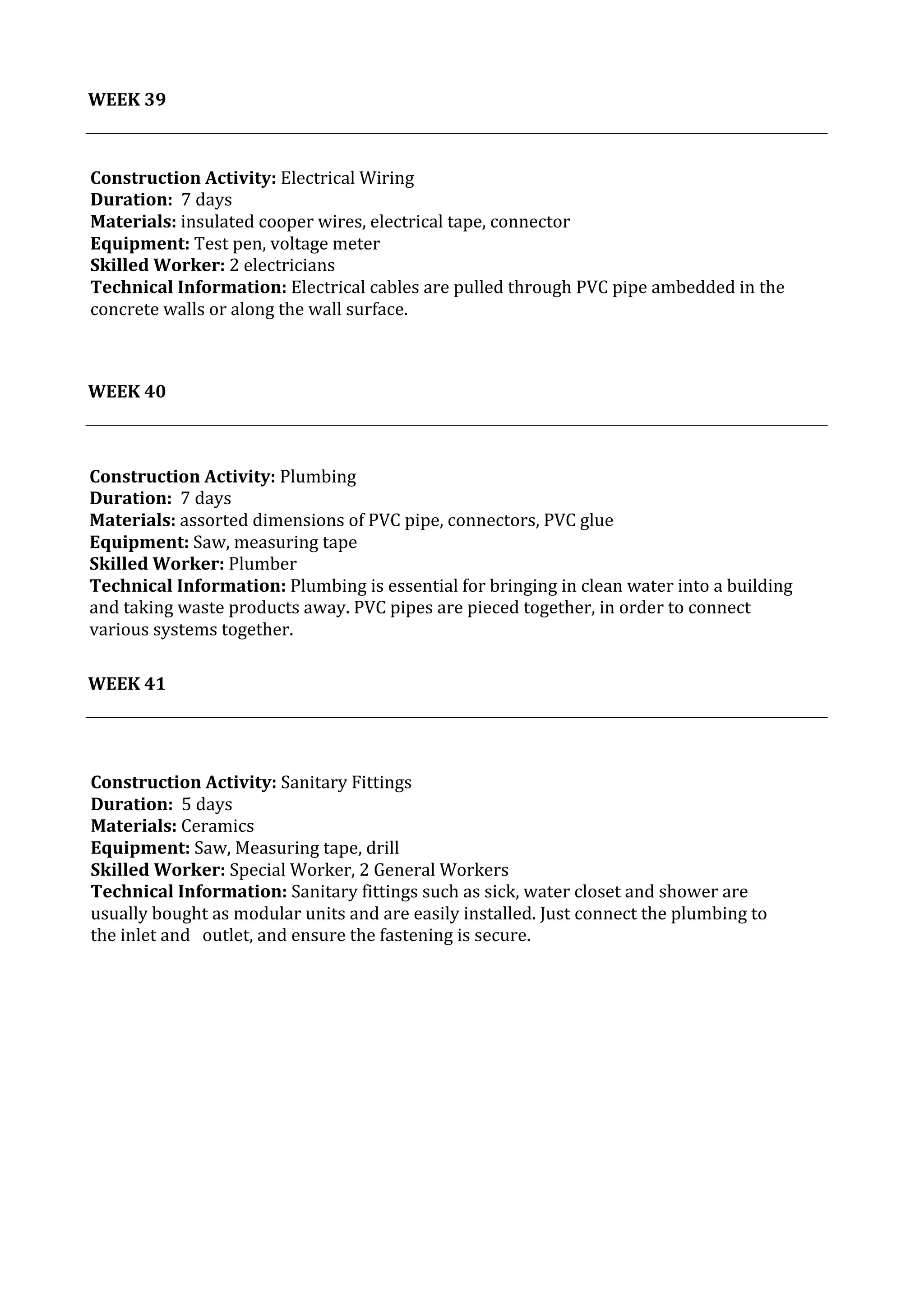 40	
   Project	
  2:	
  Construction	
  Activities	
  and	
  Process	
  |	
  Ibrahim	
  Adhnan	
  0314694	
  
	
  
	
  	
  
WEEK	
  39	
  
	
  
	
  
	
  
	
  
WEEK	
  40	
  
	
  
	
  
	
  
WEEK	
  41	
  
	
  
	
   	
  
Construction	
  Activity:	
  Electrical	
  Wiring	
  	
  
Duration:	
  	
  7	
  days	
  
Materials:	
  insulated	
  cooper	
  wires,	
  electrical	
  tape,	
  connector	
  	
  	
  	
  	
  	
  	
  	
  	
  	
  	
  	
  	
  	
  	
  	
  	
  	
  	
  	
  	
  	
  	
  	
  	
  	
  	
  	
  	
  	
  	
  	
  	
  	
  	
  	
  	
  	
  	
  	
  	
  	
  	
  	
  	
  	
  	
  	
  	
  	
  	
  	
  	
  	
  	
  	
  	
  	
  	
  	
  	
  	
  	
  	
  	
  	
  	
  	
  	
  	
  	
  	
  	
  	
  	
  	
  	
  	
  	
  	
  	
  	
  	
  	
  	
  	
  	
  
Equipment:	
  Test	
  pen,	
  voltage	
  meter	
  	
  	
  	
  	
  	
  	
  	
  	
  	
  	
  	
  	
  	
  	
  	
  	
  	
  	
  	
  	
  	
  	
  	
  	
  	
  	
  	
  	
  	
  	
  	
  	
  	
  	
  	
  	
  	
  	
  	
  	
  	
  	
  	
  	
  	
  	
  	
  	
  	
  	
  	
  	
  	
  	
  	
  	
  	
  	
  	
  	
  	
  	
  	
  	
  	
  	
  	
  	
  	
  	
  	
  	
  	
  	
  	
  	
  	
  	
  	
  	
  	
  	
  	
  	
  	
  	
  	
  	
  	
  	
  	
  	
  	
  	
  	
  	
  	
  	
  	
  	
  	
  	
  	
  	
  	
  	
  	
  	
  	
  	
  	
  	
  	
  	
  	
  	
  	
  	
  	
  	
  	
  	
  	
  	
  	
  	
  	
  	
  	
  	
  	
  	
  
Skilled	
  Worker:	
  2	
  electricians	
  
Technical	
  Information:	
  Electrical	
  cables	
  are	
  pulled	
  through	
  PVC	
  pipe	
  ambedded	
  in	
  the	
  
concrete	
  walls	
  or	
  along	
  the	
  wall	
  surface.	
  
	
  
	
  
	
  
Construction	
  Activity:	
  Plumbing	
  	
  
Duration:	
  	
  7	
  days	
  
Materials:	
  assorted	
  dimensions	
  of	
  PVC	
  pipe,	
  connectors,	
  PVC	
  glue	
  	
  	
  	
  	
  	
  	
  	
  	
  	
  	
  	
  	
  	
  	
  	
  	
  	
  	
  	
  	
  	
  	
  	
  	
  	
  	
  	
  	
  	
  	
  	
  	
  	
  	
  	
  	
  	
  	
  	
  	
  	
  	
  	
  	
  	
  	
  	
  	
  	
  	
  	
  	
  	
  	
  	
  	
  	
  	
  	
  	
  	
  	
  	
  	
  	
  	
  	
  	
  	
  	
  	
  	
  	
  	
  	
  
Equipment:	
  Saw,	
  measuring	
  tape	
  	
  	
  	
  	
  	
  	
  	
  	
  	
  	
  	
  	
  	
  	
  	
  	
  	
  	
  	
  	
  	
  	
  	
  	
  	
  	
  	
  	
  	
  	
  	
  	
  	
  	
  	
  	
  	
  	
  	
  	
  	
  	
  	
  	
  	
  	
  	
  	
  	
  	
  	
  	
  	
  	
  	
  	
  	
  	
  	
  	
  	
  	
  	
  	
  	
  	
  	
  	
  	
  	
  	
  	
  	
  	
  	
  	
  	
  	
  	
  	
  	
  	
  	
  	
  	
  	
  	
  	
  	
  	
  	
  	
  	
  	
  	
  	
  	
  	
  	
  	
  	
  	
  	
  	
  	
  	
  	
  	
  	
  	
  	
  	
  	
  	
  	
  	
  	
  	
  	
  	
  	
  	
  	
  	
  	
  	
  	
  	
  	
  	
  	
  	
  	
  	
  	
  	
  	
  
Skilled	
  Worker:	
  Plumber	
  	
  
Technical	
  Information:	
  Plumbing	
  is	
  essential	
  for	
  bringing	
  in	
  clean	
  water	
  into	
  a	
  building	
  
and	
  taking	
  waste	
  products	
  away.	
  PVC	
  pipes	
  are	
  pieced	
  together,	
  in	
  order	
  to	
  connect	
  
various	
  systems	
  together.	
  
	
  
	
  
	
  
Construction	
  Activity:	
  Sanitary	
  Fittings	
  
Duration:	
  	
  5	
  days	
  
Materials:	
  Ceramics	
  
Equipment:	
  Saw,	
  Measuring	
  tape,	
  drill	
  	
  	
  	
  	
  	
  	
  	
  	
  	
  	
  	
  	
  	
  	
  	
  	
  	
  	
  	
  	
  	
  	
  	
  	
  	
  	
  	
  	
  	
  	
  	
  	
  	
  	
  	
  	
  	
  	
  	
  	
  	
  	
  	
  	
  	
  	
  	
  	
  	
  	
  	
  	
  	
  	
  	
  	
  	
  	
  	
  	
  	
  	
  	
  	
  	
  	
  	
  	
  	
  	
  	
  	
  	
  	
  	
  	
  	
  	
  	
  	
  	
  	
  	
  	
  	
  	
  	
  	
  	
  	
  	
  	
  	
  	
  	
  	
  	
  	
  	
  	
  	
  	
  	
  	
  	
  	
  	
  	
  	
  	
  	
  	
  	
  	
  	
  	
  	
  	
  	
  	
  	
  	
  	
  	
  	
  	
  	
  
Skilled	
  Worker:	
  Special	
  Worker,	
  2	
  General	
  Workers	
  
Technical	
  Information:	
  Sanitary	
  fittings	
  such	
  as	
  sick,	
  water	
  closet	
  and	
  shower	
  are	
  
usually	
  bought	
  as	
  modular	
  units	
  and	
  are	
  easily	
  installed.	
  Just	
  connect	
  the	
  plumbing	
  to	
  
the	
  inlet	
  and	
  	
   outlet,	
  and	
  ensure	
  the	
  fastening	
  is	
  secure.	
  
	
  
	
  
	
  
 