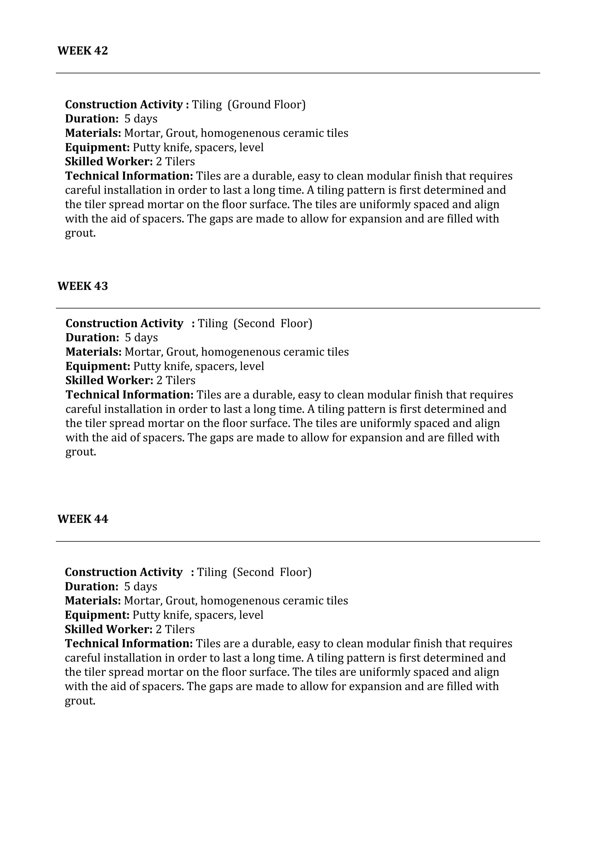 41	
   Project	
  2:	
  Construction	
  Activities	
  and	
  Process	
  |	
  Ibrahim	
  Adhnan	
  0314694	
  
	
  
WEEK	
  42	
  
	
  
	
  
	
  
	
  
WEEK	
  43	
  
	
  
	
  
	
  
	
  
WEEK	
  44	
  
	
  
	
   	
  
Construction	
  Activity	
  	
  	
  :	
  Tiling	
  	
  (Second	
  	
  Floor)	
  
Duration:	
  	
  5	
  days	
  
Materials:	
  Mortar,	
  Grout,	
  homogenenous	
  ceramic	
  tiles	
  	
  	
  	
  	
  	
  	
  	
  	
  	
  	
  	
  	
  	
  	
  	
  	
  	
  	
  	
  	
  	
  	
  	
  	
  	
  	
  	
  	
  	
  	
  	
  	
  	
  	
  	
  	
  	
  	
  	
  	
  	
  	
  	
  	
  	
  	
  	
  	
  	
  	
  	
  	
  	
  	
  	
  	
  	
  	
  	
  	
  	
  	
  	
  	
  	
  	
  	
  	
  	
  	
  	
  	
  	
  	
  	
  	
  	
  	
  	
  	
  	
  	
  	
  	
  	
  	
  	
  	
  	
  	
  	
  	
  	
  	
  	
  
Equipment:	
  Putty	
  knife,	
  spacers,	
  level	
  	
  	
  	
  	
  	
  	
  	
  	
  	
  	
  	
  	
  	
  	
  	
  	
  	
  	
  	
  	
  	
  	
  	
  	
  	
  	
  	
  	
  	
  	
  	
  	
  	
  	
  	
  	
  	
  	
  	
  	
  	
  	
  	
  	
  	
  	
  	
  	
  	
  	
  	
  	
  	
  	
  	
  	
  	
  	
  	
  	
  	
  	
  	
  	
  	
  	
  	
  	
  	
  	
  	
  	
  	
  	
  	
  	
  	
  	
  	
  	
  	
  	
  	
  	
  	
  	
  	
  	
  	
  	
  	
  	
  	
  	
  	
  	
  	
  	
  	
  	
  	
  	
  	
  	
  	
  	
  	
  	
  	
  	
  	
  	
  	
  	
  	
  	
  	
  	
  	
  	
  	
  	
  	
  	
  	
  	
  
Skilled	
  Worker:	
  2	
  Tilers	
  
Technical	
  Information:	
  Tiles	
  are	
  a	
  durable,	
  easy	
  to	
  clean	
  modular	
  finish	
  that	
  requires	
  
careful	
  installation	
  in	
  order	
  to	
  last	
  a	
  long	
  time.	
  A	
  tiling	
  pattern	
  is	
  first	
  determined	
  and	
  
the	
  tiler	
  spread	
  mortar	
  on	
  the	
  floor	
  surface.	
  The	
  tiles	
  are	
  uniformly	
  spaced	
  and	
  align	
  
with	
  the	
  aid	
  of	
  spacers.	
  The	
  gaps	
  are	
  made	
  to	
  allow	
  for	
  expansion	
  and	
  are	
  filled	
  with	
  
grout.	
  	
  
.	
  
	
  
	
  
	
  
Construction	
  Activity	
  :	
  Tiling	
  	
  (Ground	
  Floor)	
  
Duration:	
  	
  5	
  days	
  
Materials:	
  Mortar,	
  Grout,	
  homogenenous	
  ceramic	
  tiles	
  	
  	
  	
  	
  	
  	
  	
  	
  	
  	
  	
  	
  	
  	
  	
  	
  	
  	
  	
  	
  	
  	
  	
  	
  	
  	
  	
  	
  	
  	
  	
  	
  	
  	
  	
  	
  	
  	
  	
  	
  	
  	
  	
  	
  	
  	
  	
  	
  	
  	
  	
  	
  	
  	
  	
  	
  	
  	
  	
  	
  	
  	
  	
  	
  	
  	
  	
  	
  	
  	
  	
  	
  	
  	
  	
  	
  	
  	
  	
  	
  	
  	
  	
  	
  	
  	
  	
  	
  	
  	
  	
  	
  	
  	
  	
  
Equipment:	
  Putty	
  knife,	
  spacers,	
  level	
  	
  	
  	
  	
  	
  	
  	
  	
  	
  	
  	
  	
  	
  	
  	
  	
  	
  	
  	
  	
  	
  	
  	
  	
  	
  	
  	
  	
  	
  	
  	
  	
  	
  	
  	
  	
  	
  	
  	
  	
  	
  	
  	
  	
  	
  	
  	
  	
  	
  	
  	
  	
  	
  	
  	
  	
  	
  	
  	
  	
  	
  	
  	
  	
  	
  	
  	
  	
  	
  	
  	
  	
  	
  	
  	
  	
  	
  	
  	
  	
  	
  	
  	
  	
  	
  	
  	
  	
  	
  	
  	
  	
  	
  	
  	
  	
  	
  	
  	
  	
  	
  	
  	
  	
  	
  	
  	
  	
  	
  	
  	
  	
  	
  	
  	
  	
  	
  	
  	
  	
  	
  	
  	
  	
  	
  	
  
Skilled	
  Worker:	
  2	
  Tilers	
  
Technical	
  Information:	
  Tiles	
  are	
  a	
  durable,	
  easy	
  to	
  clean	
  modular	
  finish	
  that	
  requires	
  
careful	
  installation	
  in	
  order	
  to	
  last	
  a	
  long	
  time.	
  A	
  tiling	
  pattern	
  is	
  first	
  determined	
  and	
  
the	
  tiler	
  spread	
  mortar	
  on	
  the	
  floor	
  surface.	
  The	
  tiles	
  are	
  uniformly	
  spaced	
  and	
  align	
  
with	
  the	
  aid	
  of	
  spacers.	
  The	
  gaps	
  are	
  made	
  to	
  allow	
  for	
  expansion	
  and	
  are	
  filled	
  with	
  
grout.	
  	
  
.	
  
	
  
	
  
	
  
Construction	
  Activity	
  	
  	
  :	
  Tiling	
  	
  (Second	
  	
  Floor)	
  
Duration:	
  	
  5	
  days	
  
Materials:	
  Mortar,	
  Grout,	
  homogenenous	
  ceramic	
  tiles	
  	
  	
  	
  	
  	
  	
  	
  	
  	
  	
  	
  	
  	
  	
  	
  	
  	
  	
  	
  	
  	
  	
  	
  	
  	
  	
  	
  	
  	
  	
  	
  	
  	
  	
  	
  	
  	
  	
  	
  	
  	
  	
  	
  	
  	
  	
  	
  	
  	
  	
  	
  	
  	
  	
  	
  	
  	
  	
  	
  	
  	
  	
  	
  	
  	
  	
  	
  	
  	
  	
  	
  	
  	
  	
  	
  	
  	
  	
  	
  	
  	
  	
  	
  	
  	
  	
  	
  	
  	
  	
  	
  	
  	
  	
  
Equipment:	
  Putty	
  knife,	
  spacers,	
  level	
  	
  	
  	
  	
  	
  	
  	
  	
  	
  	
  	
  	
  	
  	
  	
  	
  	
  	
  	
  	
  	
  	
  	
  	
  	
  	
  	
  	
  	
  	
  	
  	
  	
  	
  	
  	
  	
  	
  	
  	
  	
  	
  	
  	
  	
  	
  	
  	
  	
  	
  	
  	
  	
  	
  	
  	
  	
  	
  	
  	
  	
  	
  	
  	
  	
  	
  	
  	
  	
  	
  	
  	
  	
  	
  	
  	
  	
  	
  	
  	
  	
  	
  	
  	
  	
  	
  	
  	
  	
  	
  	
  	
  	
  	
  	
  	
  	
  	
  	
  	
  	
  	
  	
  	
  	
  	
  	
  	
  	
  	
  	
  	
  	
  	
  	
  	
  	
  	
  	
  	
  	
  	
  	
  	
  	
  	
  
Skilled	
  Worker:	
  2	
  Tilers	
  
Technical	
  Information:	
  Tiles	
  are	
  a	
  durable,	
  easy	
  to	
  clean	
  modular	
  finish	
  that	
  requires	
  
careful	
  installation	
  in	
  order	
  to	
  last	
  a	
  long	
  time.	
  A	
  tiling	
  pattern	
  is	
  first	
  determined	
  and	
  
the	
  tiler	
  spread	
  mortar	
  on	
  the	
  floor	
  surface.	
  The	
  tiles	
  are	
  uniformly	
  spaced	
  and	
  align	
  
with	
  the	
  aid	
  of	
  spacers.	
  The	
  gaps	
  are	
  made	
  to	
  allow	
  for	
  expansion	
  and	
  are	
  filled	
  with	
  
grout.	
  	
  
.	
  
	
  
	
  
	
  
 