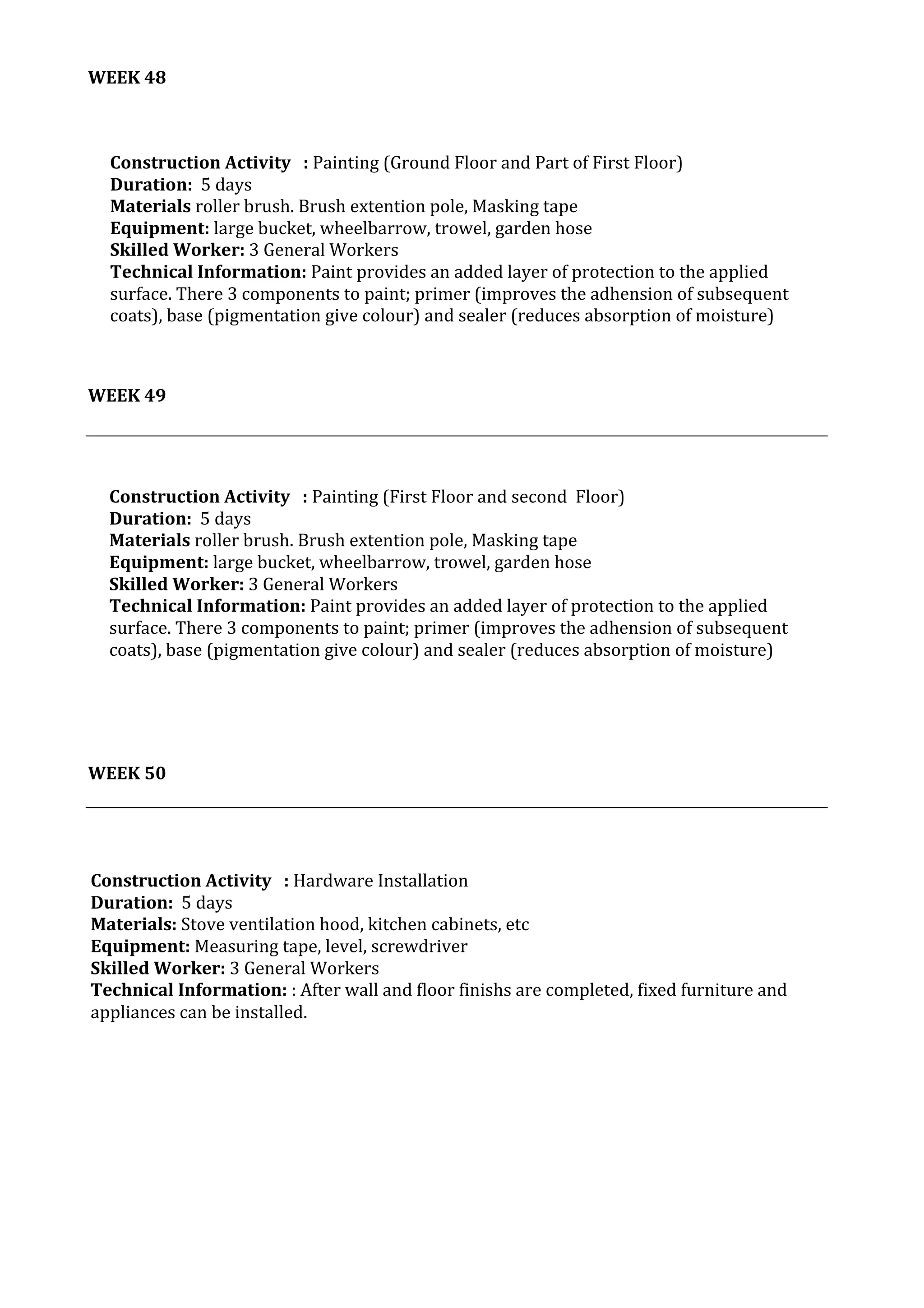 43	
   Project	
  2:	
  Construction	
  Activities	
  and	
  Process	
  |	
  Ibrahim	
  Adhnan	
  0314694	
  
	
  
WEEK	
  48	
  
	
  
	
  
	
  
WEEK	
  49	
  
	
  
	
  
	
  
	
  
	
  
WEEK	
  50	
  
	
  
Construction	
  Activity	
  	
  	
  :	
  Hardware	
  Installation	
  
Duration:	
  	
  5	
  days	
  
Materials:	
  Stove	
  ventilation	
  hood,	
  kitchen	
  cabinets,	
  etc	
  	
  
Equipment:	
  Measuring	
  tape,	
  level,	
  screwdriver	
  	
  	
  	
  	
  	
  	
  	
  	
  	
  	
  	
  	
  	
  	
  	
  	
  	
  	
  	
  	
  	
  	
  	
  	
  	
  	
  	
  	
  	
  	
  	
  	
  	
  	
  	
  	
  	
  	
  	
  	
  	
  	
  	
  	
  	
  	
  	
  	
  	
  	
  	
  	
  	
  	
  	
  	
  	
  	
  	
  	
  	
  	
  	
  	
  	
  	
  	
  	
  	
  	
  	
  	
  	
  	
  	
  	
  	
  	
  	
  	
  	
  	
  	
  	
  	
  	
  	
  	
  	
  	
  	
  	
  	
  	
  	
  	
  	
  	
  	
  	
  	
  	
  	
  	
  	
  	
  	
  	
  	
  	
  	
  
Skilled	
  Worker:	
  3	
  General	
  Workers	
  
Technical	
  Information:	
  :	
  After	
  wall	
  and	
  floor	
  finishs	
  are	
  completed,	
  fixed	
  furniture	
  and	
  
appliances	
  can	
  be	
  installed.	
  
Construction	
  Activity	
  	
  	
  :	
  Painting	
  (Ground	
  Floor	
  and	
  Part	
  of	
  First	
  Floor)	
  
Duration:	
  	
  5	
  days	
  
Materials	
  roller	
  brush.	
  Brush	
  extention	
  pole,	
  Masking	
  tape	
  	
  	
  	
  	
  	
  	
  	
  	
  	
  	
  	
  	
  	
  	
  	
  	
  	
  	
  	
  	
  	
  	
  	
  	
  	
  	
  	
  	
  	
  	
  	
  	
  	
  	
  	
  	
  	
  	
  	
  	
  	
  	
  	
  	
  	
  	
  	
  	
  	
  	
  	
  	
  	
  	
  	
  	
  	
  	
  	
  	
  	
  	
  	
  	
  	
  	
  	
  	
  	
  	
  	
  	
  	
  	
  	
  	
  	
  	
  	
  	
  	
  	
  	
  	
  
Equipment:	
  large	
  bucket,	
  wheelbarrow,	
  trowel,	
  garden	
  hose	
  	
  
Skilled	
  Worker:	
  3	
  General	
  Workers	
  
Technical	
  Information:	
  Paint	
  provides	
  an	
  added	
  layer	
  of	
  protection	
  to	
  the	
  applied	
  
surface.	
  There	
  3	
  components	
  to	
  paint;	
  primer	
  (improves	
  the	
  adhension	
  of	
  subsequent	
  
coats),	
  base	
  (pigmentation	
  give	
  colour)	
  and	
  sealer	
  (reduces	
  absorption	
  of	
  moisture)	
  
	
  
Construction	
  Activity	
  	
  	
  :	
  Painting	
  (First	
  Floor	
  and	
  second	
  	
  Floor)	
  
Duration:	
  	
  5	
  days	
  
Materials	
  roller	
  brush.	
  Brush	
  extention	
  pole,	
  Masking	
  tape	
  	
  	
  	
  	
  	
  	
  	
  	
  	
  	
  	
  	
  	
  	
  	
  	
  	
  	
  	
  	
  	
  	
  	
  	
  	
  	
  	
  	
  	
  	
  	
  	
  	
  	
  	
  	
  	
  	
  	
  	
  	
  	
  	
  	
  	
  	
  	
  	
  	
  	
  	
  	
  	
  	
  	
  	
  	
  	
  	
  	
  	
  	
  	
  	
  	
  	
  	
  	
  	
  	
  	
  	
  	
  	
  	
  	
  	
  	
  	
  	
  	
  	
  	
  	
  
Equipment:	
  large	
  bucket,	
  wheelbarrow,	
  trowel,	
  garden	
  hose	
  	
  
Skilled	
  Worker:	
  3	
  General	
  Workers	
  
Technical	
  Information:	
  Paint	
  provides	
  an	
  added	
  layer	
  of	
  protection	
  to	
  the	
  applied	
  
surface.	
  There	
  3	
  components	
  to	
  paint;	
  primer	
  (improves	
  the	
  adhension	
  of	
  subsequent	
  
coats),	
  base	
  (pigmentation	
  give	
  colour)	
  and	
  sealer	
  (reduces	
  absorption	
  of	
  moisture)	
  
	
  
 