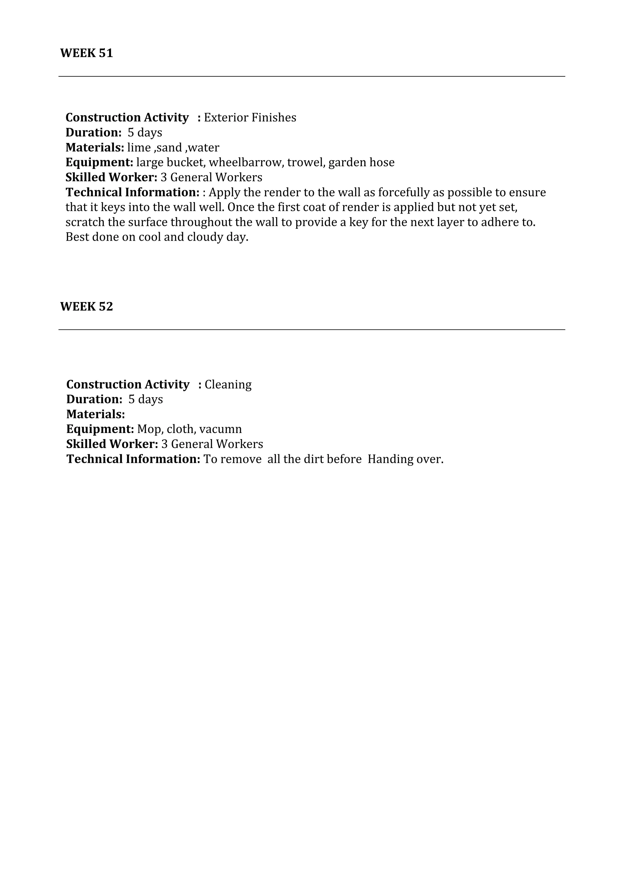 44	
   Project	
  2:	
  Construction	
  Activities	
  and	
  Process	
  |	
  Ibrahim	
  Adhnan	
  0314694	
  
	
  
WEEK	
  51	
  
	
  
	
  
	
  
	
  
	
  
WEEK	
  52	
  
	
  
	
  
Construction	
  Activity	
  	
  	
  :	
  Exterior	
  Finishes	
  
Duration:	
  	
  5	
  days	
  
Materials:	
  lime	
  ,sand	
  ,water	
  
Equipment:	
  large	
  bucket,	
  wheelbarrow,	
  trowel,	
  garden	
  hose	
  	
  
Skilled	
  Worker:	
  3	
  General	
  Workers	
  
Technical	
  Information:	
  :	
  Apply	
  the	
  render	
  to	
  the	
  wall	
  as	
  forcefully	
  as	
  possible	
  to	
  ensure	
  
that	
  it	
  keys	
  into	
  the	
  wall	
  well.	
  Once	
  the	
  first	
  coat	
  of	
  render	
  is	
  applied	
  but	
  not	
  yet	
  set,	
  
scratch	
  the	
  surface	
  throughout	
  the	
  wall	
  to	
  provide	
  a	
  key	
  for	
  the	
  next	
  layer	
  to	
  adhere	
  to.	
  
Best	
  done	
  on	
  cool	
  and	
  cloudy	
  day.	
  
	
  
Construction	
  Activity	
  	
  	
  :	
  Cleaning	
  
Duration:	
  	
  5	
  days	
  
Materials:	
  	
  
Equipment:	
  Mop,	
  cloth,	
  vacumn	
  	
  	
  	
  	
  	
  	
  	
  	
  	
  	
  	
  	
  	
  	
  	
  	
  	
  	
  	
  	
  	
  	
  	
  	
  	
  	
  	
  	
  	
  	
  	
  	
  	
  	
  	
  	
  	
  	
  	
  	
  	
  	
  	
  	
  	
  	
  	
  	
  	
  	
  	
  	
  	
  	
  	
  	
  	
  	
  	
  	
  	
  	
  	
  	
  	
  	
  	
  	
  	
  	
  	
  	
  	
  	
  	
  	
  	
  	
  	
  	
  	
  	
  	
  	
  	
  	
  	
  	
  	
  	
  	
  	
  	
  	
  	
  	
  	
  	
  	
  	
  	
  	
  	
  	
  	
  	
  	
  	
  	
  	
  	
  	
  	
  	
  	
  	
  	
  	
  	
  	
  	
  	
  	
  	
  	
  	
  	
  	
  	
  	
  	
  	
  	
  	
  	
  	
  	
  
Skilled	
  Worker:	
  3	
  General	
  Workers	
  
Technical	
  Information:	
  To	
  remove	
  	
  all	
  the	
  dirt	
  before	
  	
  Handing	
  over.	
  
	
  
 
