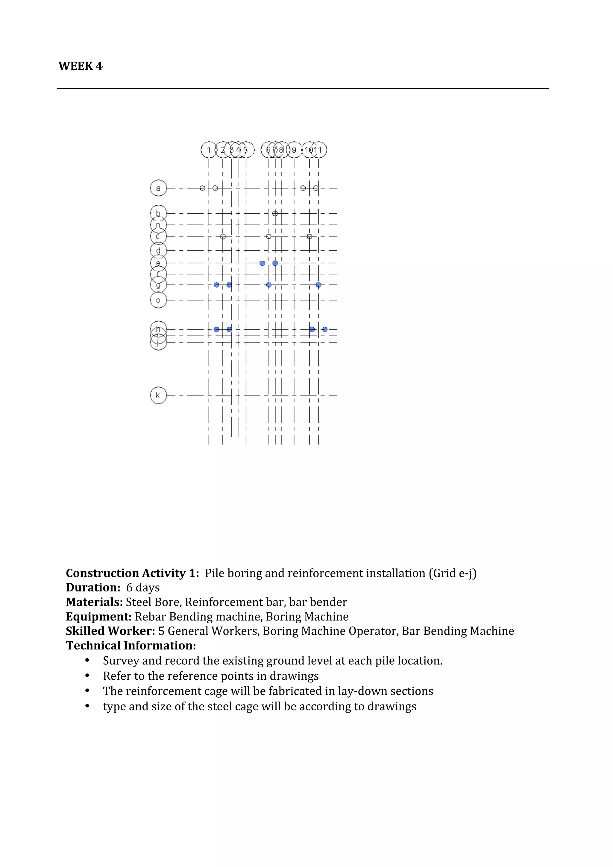 5	
   Project	
  2:	
  Construction	
  Activities	
  and	
  Process	
  |	
  Ibrahim	
  Adhnan	
  0314694	
  
	
  
	
  
WEEK	
  4	
  
	
  
	
  
	
  
	
  
	
  
	
  
	
  
	
  
	
  
	
  
	
  
	
  
	
  
	
  
	
  
	
  
	
  
	
  
	
  
	
  
	
  
	
  
	
  
	
  
	
  
	
  
	
  
	
  
	
  
	
  
	
  
	
  
	
  
	
  
	
  
	
  
	
  
	
  
	
  
Construction	
  Activity	
  1:	
  	
  Pile	
  boring	
  and	
  reinforcement	
  installation	
  (Grid	
  e-­‐j)	
  	
  	
  	
  	
  	
  	
  	
  	
  	
  	
  	
  	
  	
  	
  	
  	
  	
  	
  	
  	
  	
  	
  	
  	
  	
  	
  	
  	
  	
  	
  	
  	
  	
  	
  	
  	
  	
  	
  	
  	
  	
  	
  	
  	
  	
  	
  	
  	
  	
  
Duration:	
  	
  6	
  days	
  
Materials:	
  Steel	
  Bore,	
  Reinforcement	
  bar,	
  bar	
  bender	
  	
  	
  	
  	
  	
  	
  	
  	
  	
  	
  	
  	
  	
  	
  	
  	
  	
  	
  	
  	
  	
  	
  	
  	
  	
  	
  	
  	
  	
  	
  	
  	
  	
  	
  	
  	
  	
  	
  	
  	
  	
  	
  	
  	
  	
  	
  	
  	
  	
  	
  	
  	
  	
  	
  	
  	
  	
  	
  	
  	
  	
  	
  	
  	
  	
  	
  	
  	
  	
  	
  	
  	
  	
  	
  	
  	
  	
  	
  	
  	
  	
  	
  	
  	
  	
  	
  	
  	
  	
  	
  	
  	
  	
  	
  	
  	
  	
  
Equipment:	
  Rebar	
  Bending	
  machine,	
  Boring	
  Machine	
  
Skilled	
  Worker:	
  5	
  General	
  Workers,	
  Boring	
  Machine	
  Operator,	
  Bar	
  Bending	
  Machine	
  
Technical	
  Information:	
  
• Survey	
  and	
  record	
  the	
  existing	
  ground	
  level	
  at	
  each	
  pile	
  location.	
  	
  
• Refer	
  to	
  the	
  reference	
  points	
  in	
  drawings	
  
• The	
  reinforcement	
  cage	
  will	
  be	
  fabricated	
  in	
  lay-­‐down	
  sections	
  
• type	
  and	
  size	
  of	
  the	
  steel	
  cage	
  will	
  be	
  according	
  to	
  drawings	
  
	
  	
  
	
  
	
  
	
  
	
  
 
