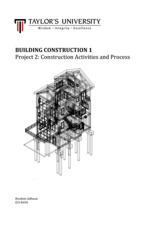  
	
  
	
  
	
  
	
  
BUILDING	
  CONSTRUCTION	
  1	
  
Project	
  2:	
  Construction	
  Activities	
  and	
  Process	
  
	
  
	
  
	
  
	
  
	
  
	
  
	
  
	
  
	
  
	
  
	
  
	
  
	
  
	
  
	
  
	
  
	
  
	
  
	
  
	
  
	
  
	
  
	
  
	
  
	
  
	
  
	
  
	
  
	
  
	
  
	
  
	
  
	
  
	
  
	
  
	
  
Ibrahim	
  Adhnan	
  
0314694	
  
	
  
	
  
 