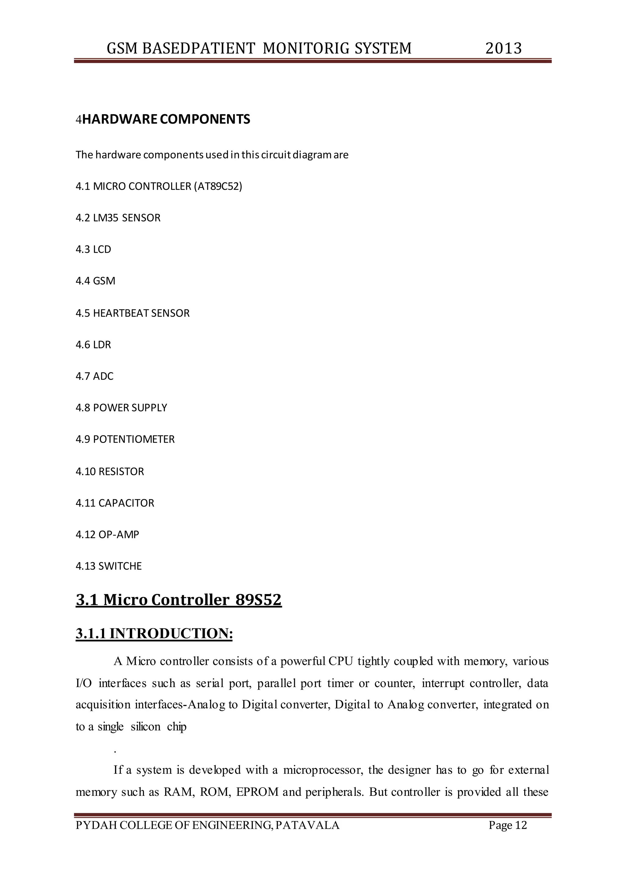 GSM BASEDPATIENT MONITORIG SYSTEM 2013 
4HARDWARE COMPONENTS 
The hardware components used in this circuit diagram are 
4.1 MICRO CONTROLLER (AT89C52) 
4.2 LM35 SENSOR 
4.3 LCD 
4.4 GSM 
4.5 HEARTBEAT SENSOR 
4.6 LDR 
4.7 ADC 
4.8 POWER SUPPLY 
4.9 POTENTIOMETER 
4.10 RESISTOR 
4.11 CAPACITOR 
4.12 OP-AMP 
4.13 SWITCHE 
3.1 Micro Controller 89S52 
3.1.1 INTRODUCTION: 
A Micro controller consists of a powerful CPU tightly coupled with memory, various 
I/O interfaces such as serial port, parallel port timer or counter, interrupt controller, data 
acquisition interfaces-Analog to Digital converter, Digital to Analog converter, integrated on 
to a single silicon chip 
. 
If a system is developed with a microprocessor, the designer has to go for external 
memory such as RAM, ROM, EPROM and peripherals. But controller is provided all these 
PYDAH COLLEGE OF ENGINEERING, PATAVALA Page 12 
 