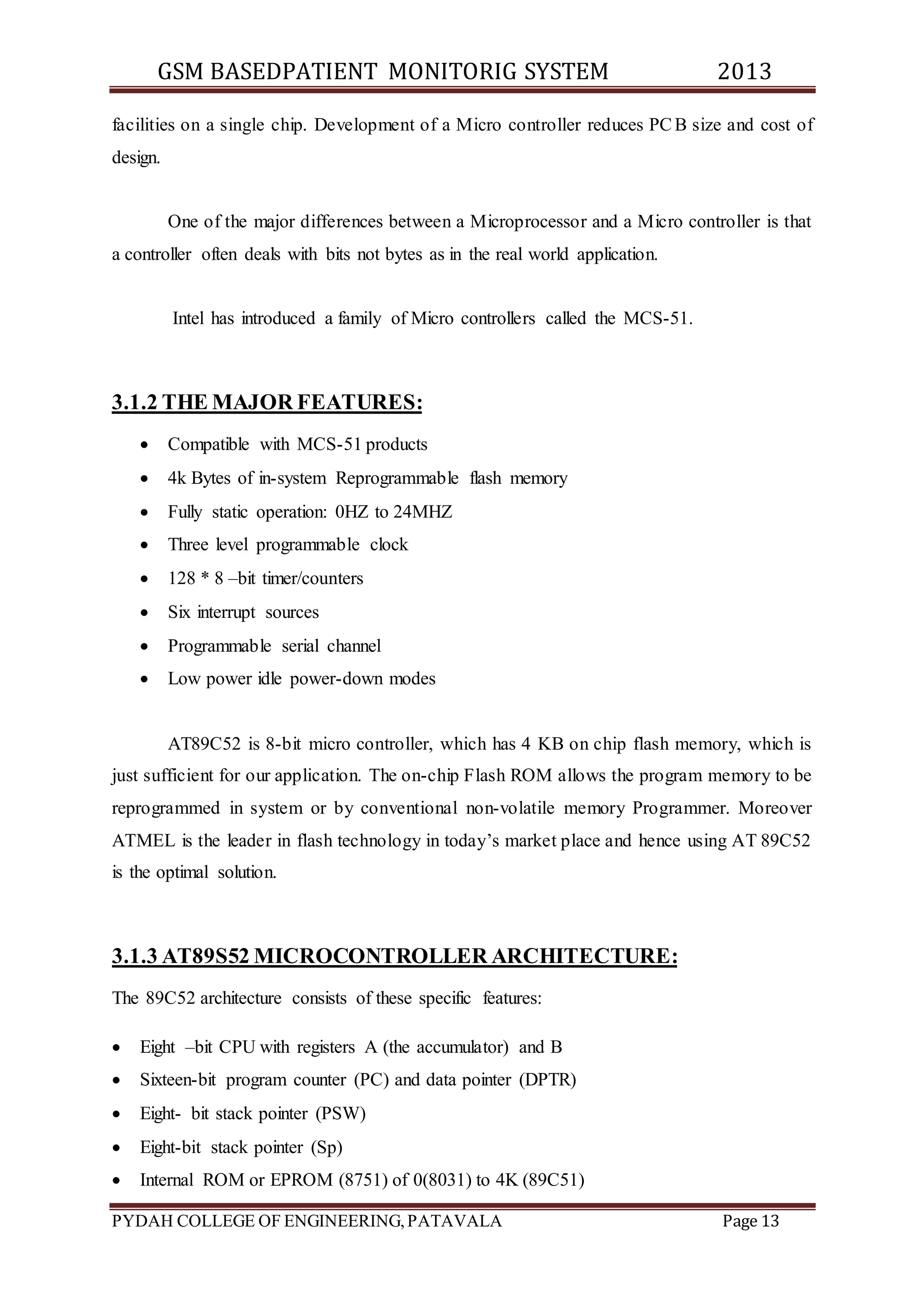 GSM BASEDPATIENT MONITORIG SYSTEM 2013 
facilities on a single chip. Development of a Micro controller reduces PCB size and cost of 
design. 
One of the major differences between a Microprocessor and a Micro controller is that 
a controller often deals with bits not bytes as in the real world application. 
Intel has introduced a family of Micro controllers called the MCS-51. 
3.1.2 THE MAJOR FEATURES: 
 Compatible with MCS-51 products 
 4k Bytes of in-system Reprogrammable flash memory 
 Fully static operation: 0HZ to 24MHZ 
 Three level programmable clock 
 128 * 8 –bit timer/counters 
 Six interrupt sources 
 Programmable serial channel 
 Low power idle power-down modes 
AT89C52 is 8-bit micro controller, which has 4 KB on chip flash memory, which is 
just sufficient for our application. The on-chip Flash ROM allows the program memory to be 
reprogrammed in system or by conventional non-volatile memory Programmer. Moreover 
ATMEL is the leader in flash technology in today’s market place and hence using AT 89C52 
is the optimal solution. 
3.1.3 AT89S52 MICROCONTROLLER ARCHITECTURE: 
The 89C52 architecture consists of these specific features: 
 Eight –bit CPU with registers A (the accumulator) and B 
 Sixteen-bit program counter (PC) and data pointer (DPTR) 
 Eight- bit stack pointer (PSW) 
 Eight-bit stack pointer (Sp) 
 Internal ROM or EPROM (8751) of 0(8031) to 4K (89C51) 
PYDAH COLLEGE OF ENGINEERING, PATAVALA Page 13 
 