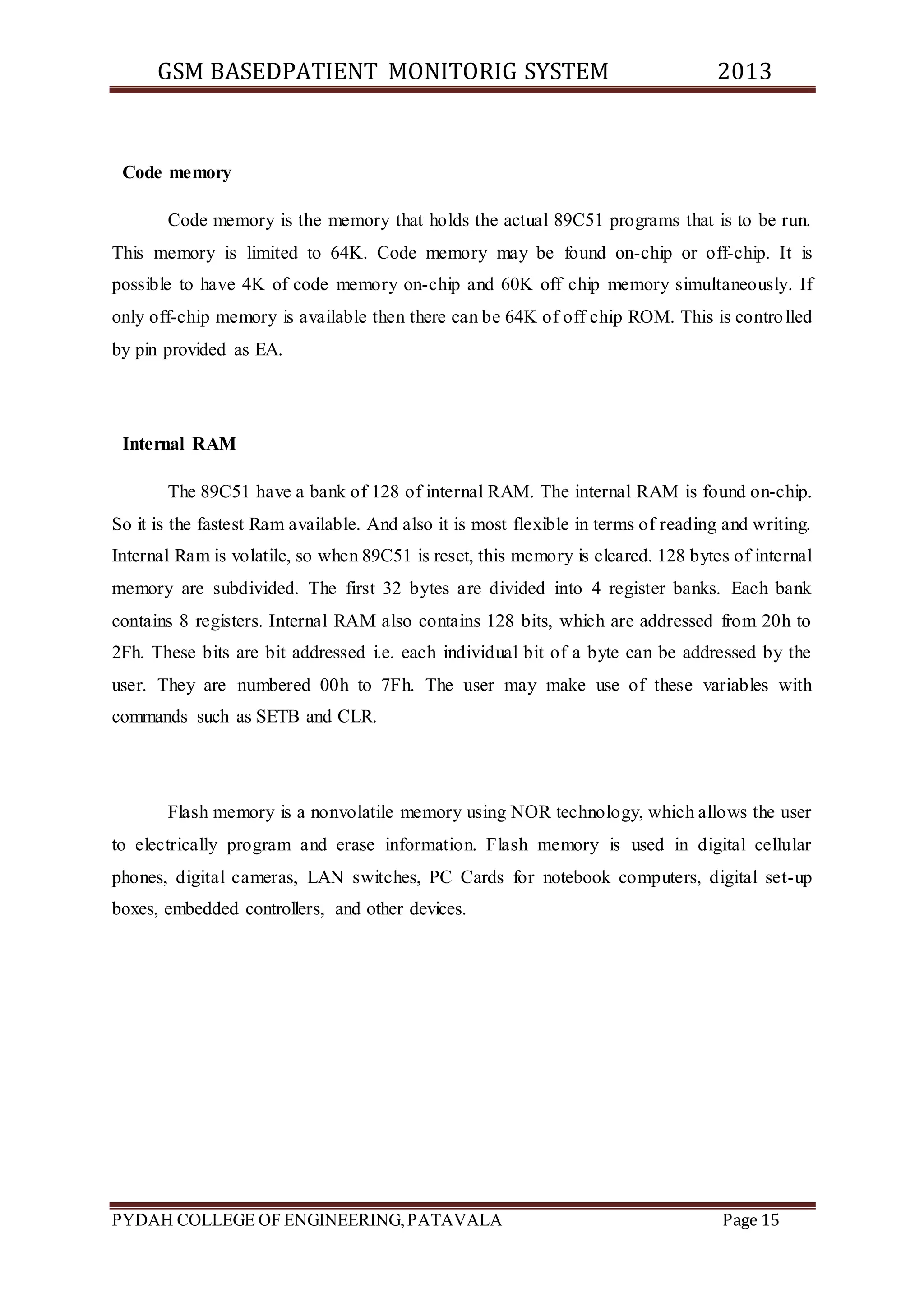GSM BASEDPATIENT MONITORIG SYSTEM 2013 
Code memory 
Code memory is the memory that holds the actual 89C51 programs that is to be run. 
This memory is limited to 64K. Code memory may be found on-chip or off-chip. It is 
possible to have 4K of code memory on-chip and 60K off chip memory simultaneously. If 
only off-chip memory is available then there can be 64K of off chip ROM. This is contro lled 
by pin provided as EA. 
Internal RAM 
The 89C51 have a bank of 128 of internal RAM. The internal RAM is found on-chip. 
So it is the fastest Ram available. And also it is most flexible in terms of reading and writing. 
Internal Ram is volatile, so when 89C51 is reset, this memory is cleared. 128 bytes of internal 
memory are subdivided. The first 32 bytes are divided into 4 register banks. Each bank 
contains 8 registers. Internal RAM also contains 128 bits, which are addressed from 20h to 
2Fh. These bits are bit addressed i.e. each individual bit of a byte can be addressed by the 
user. They are numbered 00h to 7Fh. The user may make use of these variables with 
commands such as SETB and CLR. 
Flash memory is a nonvolatile memory using NOR technology, which allows the user 
to electrically program and erase information. Flash memory is used in digital cellular 
phones, digital cameras, LAN switches, PC Cards for notebook computers, digital set-up 
boxes, embedded controllers, and other devices. 
PYDAH COLLEGE OF ENGINEERING, PATAVALA Page 15 
 