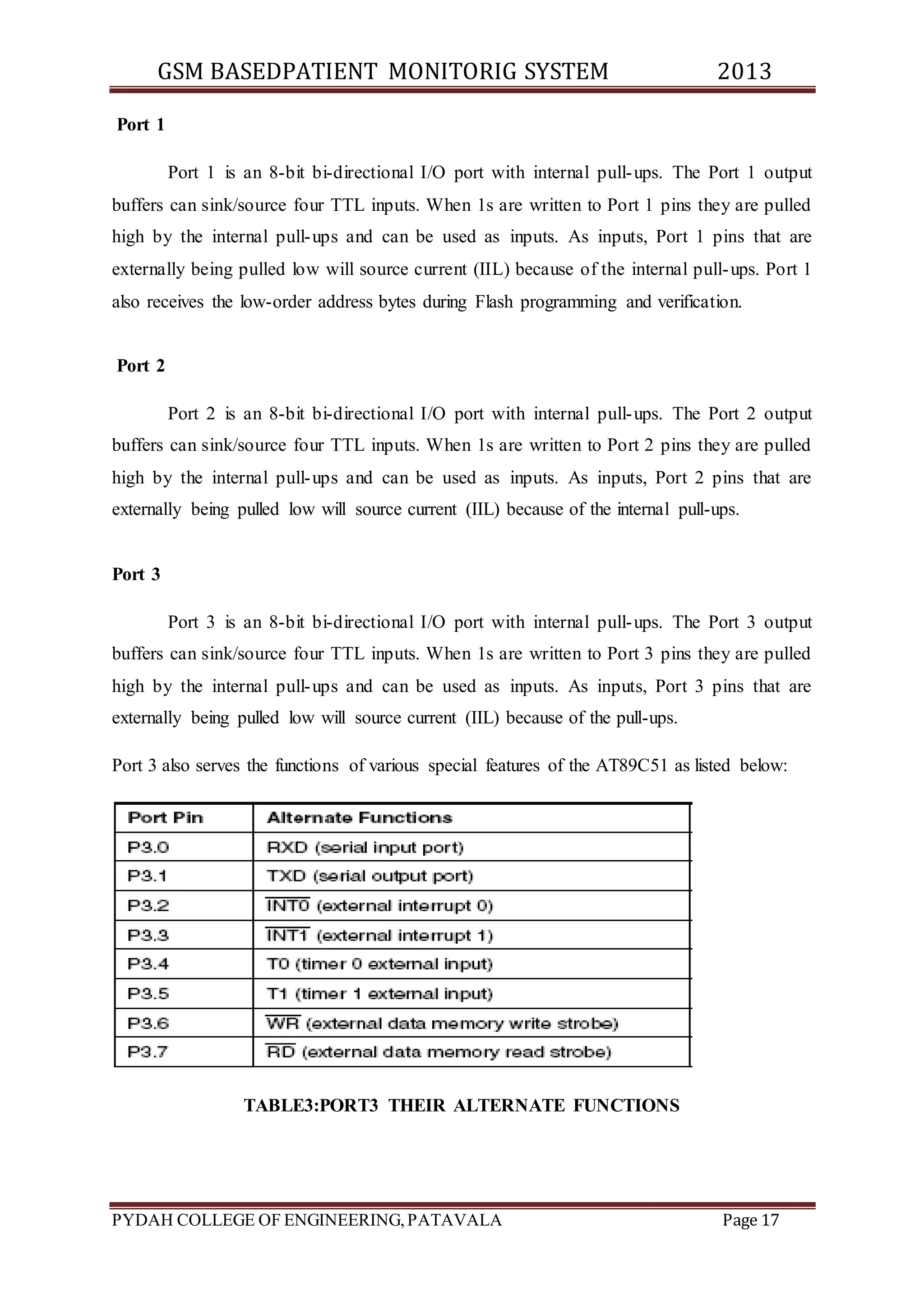 GSM BASEDPATIENT MONITORIG SYSTEM 2013 
Port 1 
Port 1 is an 8-bit bi-directional I/O port with internal pull-ups. The Port 1 output 
buffers can sink/source four TTL inputs. When 1s are written to Port 1 pins they are pulled 
high by the internal pull-ups and can be used as inputs. As inputs, Port 1 pins that are 
externally being pulled low will source current (IIL) because of the internal pull-ups. Port 1 
also receives the low-order address bytes during Flash programming and verification. 
Port 2 
Port 2 is an 8-bit bi-directional I/O port with internal pull-ups. The Port 2 output 
buffers can sink/source four TTL inputs. When 1s are written to Port 2 pins they are pulled 
high by the internal pull-ups and can be used as inputs. As inputs, Port 2 pins that are 
externally being pulled low will source current (IIL) because of the internal pull-ups. 
Port 3 
Port 3 is an 8-bit bi-directional I/O port with internal pull-ups. The Port 3 output 
buffers can sink/source four TTL inputs. When 1s are written to Port 3 pins they are pulled 
high by the internal pull-ups and can be used as inputs. As inputs, Port 3 pins that are 
externally being pulled low will source current (IIL) because of the pull-ups. 
Port 3 also serves the functions of various special features of the AT89C51 as listed below: 
TABLE3:PORT3 THEIR ALTERNATE FUNCTIONS 
PYDAH COLLEGE OF ENGINEERING, PATAVALA Page 17 
 