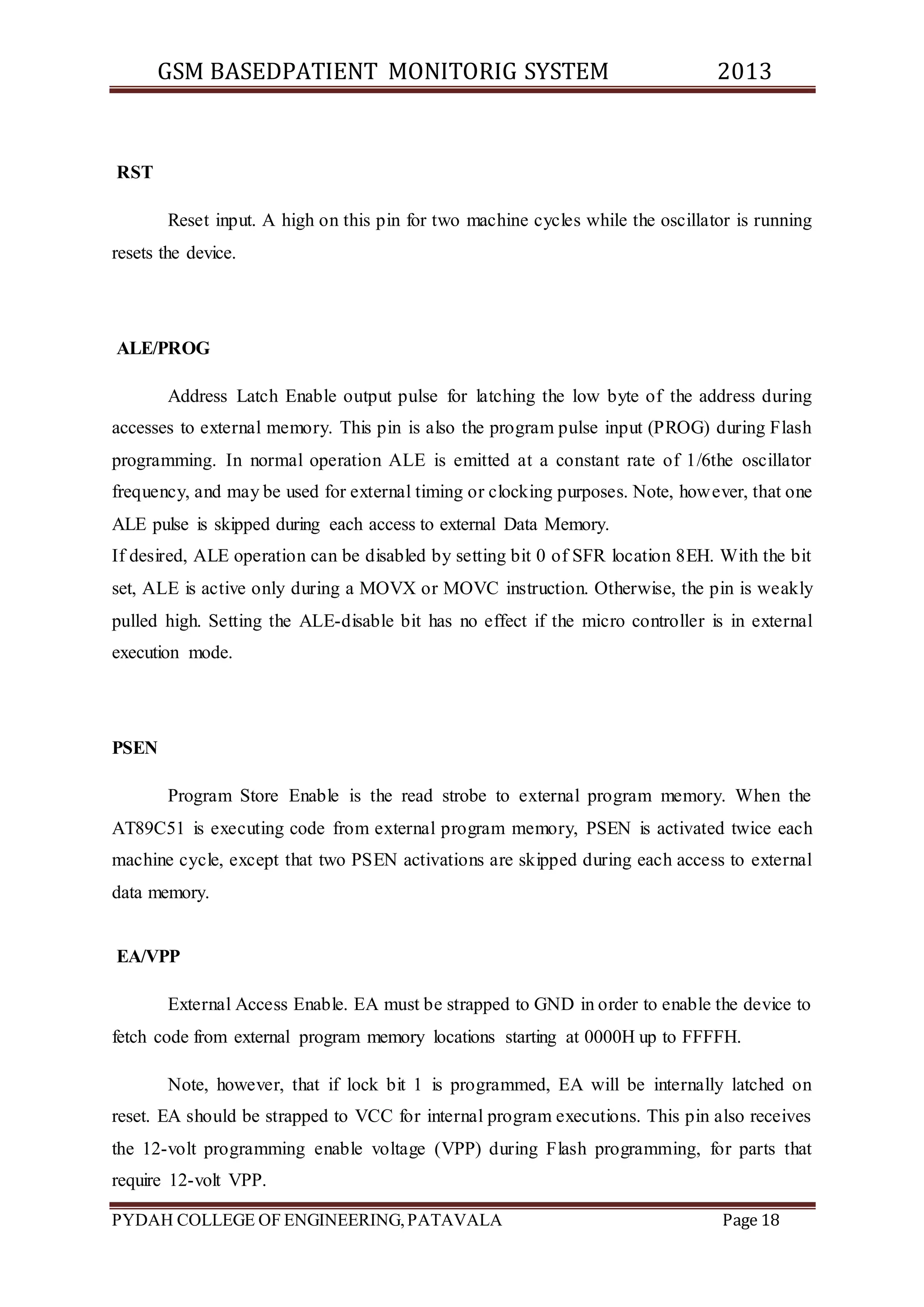 GSM BASEDPATIENT MONITORIG SYSTEM 2013 
RST 
Reset input. A high on this pin for two machine cycles while the oscillator is running 
resets the device. 
ALE/PROG 
Address Latch Enable output pulse for latching the low byte of the address during 
accesses to external memory. This pin is also the program pulse input (PROG) during Flash 
programming. In normal operation ALE is emitted at a constant rate of 1/6the oscillator 
frequency, and may be used for external timing or clocking purposes. Note, however, that one 
ALE pulse is skipped during each access to external Data Memory. 
If desired, ALE operation can be disabled by setting bit 0 of SFR location 8EH. With the bit 
set, ALE is active only during a MOVX or MOVC instruction. Otherwise, the pin is weakly 
pulled high. Setting the ALE-disable bit has no effect if the micro controller is in external 
execution mode. 
PSEN 
Program Store Enable is the read strobe to external program memory. When the 
AT89C51 is executing code from external program memory, PSEN is activated twice each 
machine cycle, except that two PSEN activations are skipped during each access to external 
data memory. 
EA/VPP 
External Access Enable. EA must be strapped to GND in order to enable the device to 
fetch code from external program memory locations starting at 0000H up to FFFFH. 
Note, however, that if lock bit 1 is programmed, EA will be internally latched on 
reset. EA should be strapped to VCC for internal program executions. This pin also receives 
the 12-volt programming enable voltage (VPP) during Flash programming, for parts that 
require 12-volt VPP. 
PYDAH COLLEGE OF ENGINEERING, PATAVALA Page 18 
 