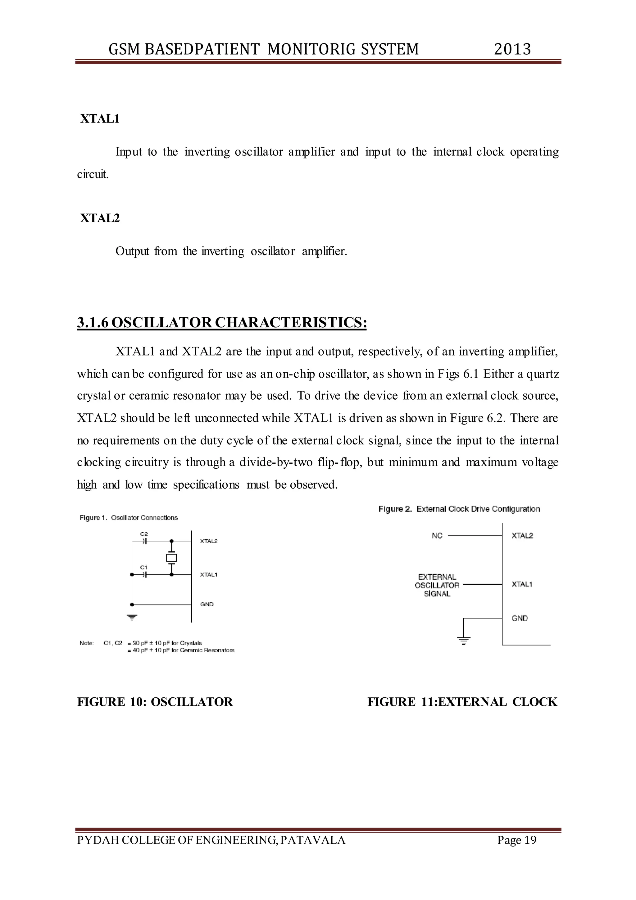GSM BASEDPATIENT MONITORIG SYSTEM 2013 
XTAL1 
Input to the inverting oscillator amplifier and input to the internal clock operating 
circuit. 
XTAL2 
Output from the inverting oscillator amplifier. 
3.1.6 OSCILLATOR CHARACTERISTICS: 
XTAL1 and XTAL2 are the input and output, respectively, of an inverting amplifier, 
which can be configured for use as an on-chip oscillator, as shown in Figs 6.1 Either a quartz 
crystal or ceramic resonator may be used. To drive the device from an external clock source, 
XTAL2 should be left unconnected while XTAL1 is driven as shown in Figure 6.2. There are 
no requirements on the duty cycle of the external clock signal, since the input to the internal 
clocking circuitry is through a divide-by-two flip- flop, but minimum and maximum voltage 
high and low time specifications must be observed. 
FIGURE 10: OSCILLATOR FIGURE 11:EXTERNAL CLOCK 
PYDAH COLLEGE OF ENGINEERING, PATAVALA Page 19 
 