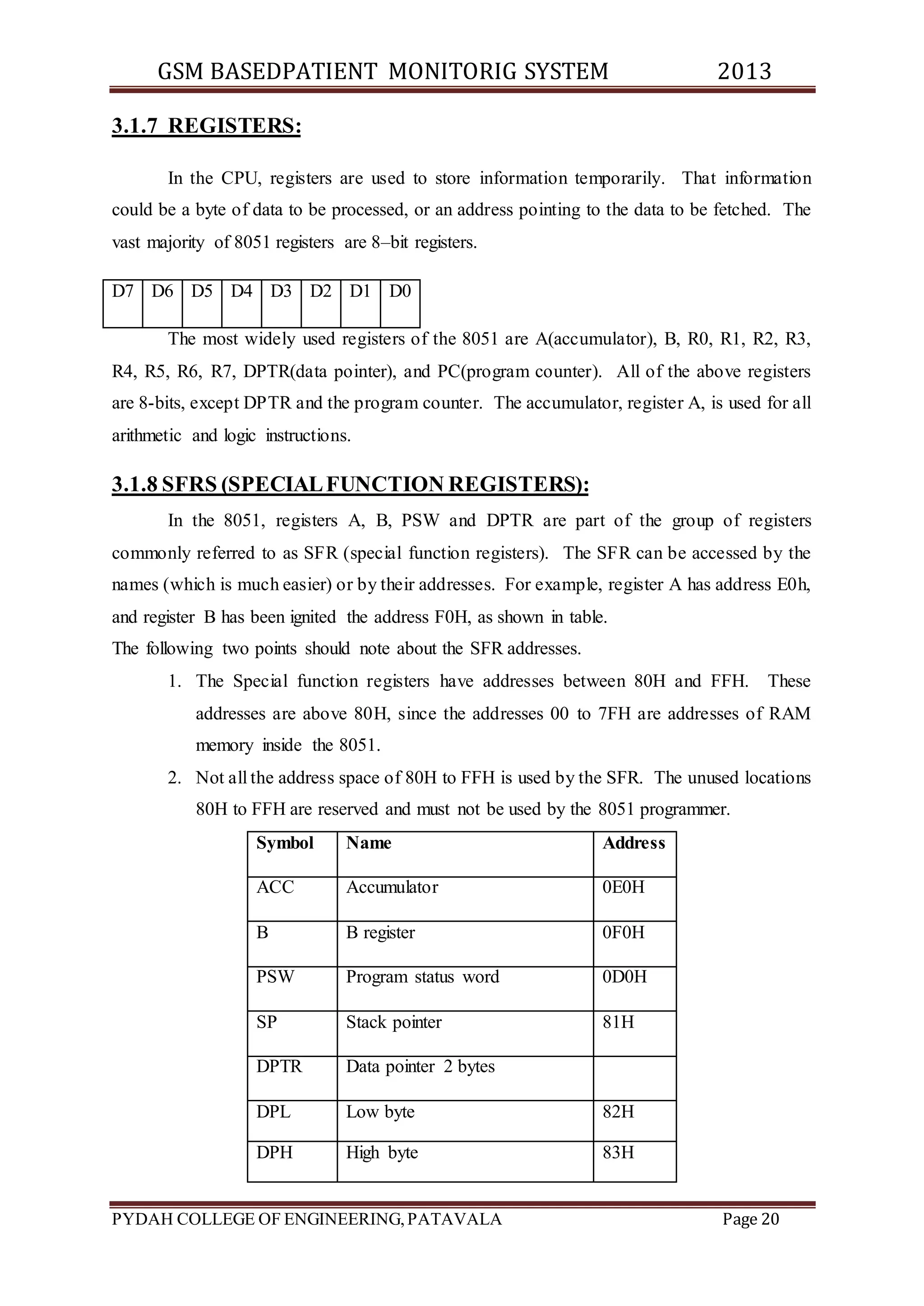 GSM BASEDPATIENT MONITORIG SYSTEM 2013 
3.1.7 REGISTERS: 
In the CPU, registers are used to store information temporarily. That information 
could be a byte of data to be processed, or an address pointing to the data to be fetched. The 
vast majority of 8051 registers are 8–bit registers. 
D7 D6 D5 D4 D3 D2 D1 D0 
The most widely used registers of the 8051 are A(accumulator), B, R0, R1, R2, R3, 
R4, R5, R6, R7, DPTR(data pointer), and PC(program counter). All of the above registers 
are 8-bits, except DPTR and the program counter. The accumulator, register A, is used for all 
arithmetic and logic instructions. 
3.1.8 SFRS (SPECIAL FUNCTION REGISTERS): 
In the 8051, registers A, B, PSW and DPTR are part of the group of registers 
commonly referred to as SFR (special function registers). The SFR can be accessed by the 
names (which is much easier) or by their addresses. For example, register A has address E0h, 
and register B has been ignited the address F0H, as shown in table. 
The following two points should note about the SFR addresses. 
1. The Special function registers have addresses between 80H and FFH. These 
addresses are above 80H, since the addresses 00 to 7FH are addresses of RAM 
memory inside the 8051. 
2. Not all the address space of 80H to FFH is used by the SFR. The unused locations 
80H to FFH are reserved and must not be used by the 8051 programmer. 
Symbol Name Address 
ACC Accumulator 0E0H 
B B register 0F0H 
PSW Program status word 0D0H 
SP Stack pointer 81H 
DPTR Data pointer 2 bytes 
DPL Low byte 82H 
DPH High byte 83H 
PYDAH COLLEGE OF ENGINEERING, PATAVALA Page 20 
 