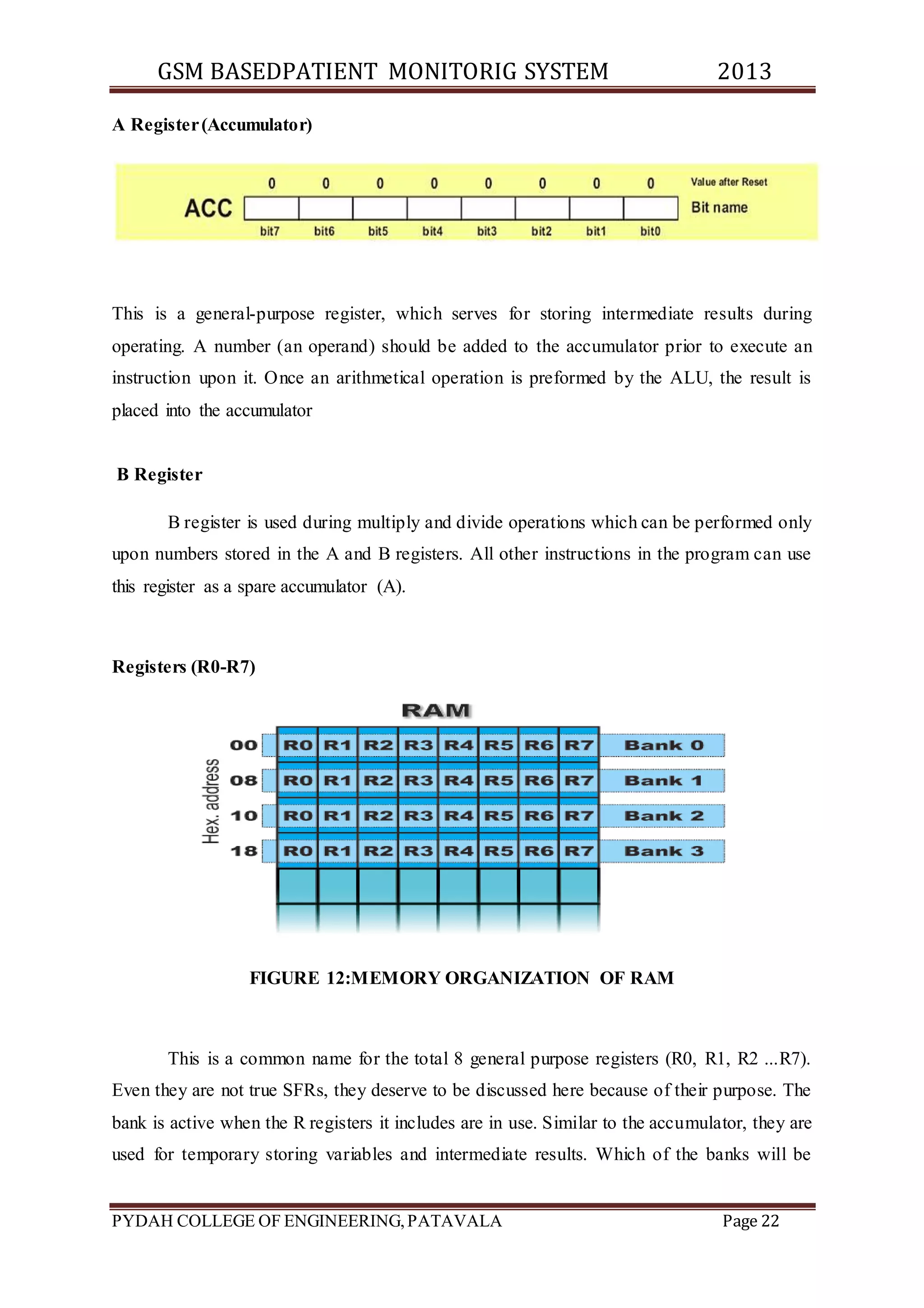 GSM BASEDPATIENT MONITORIG SYSTEM 2013 
A Register (Accumulator) 
This is a general-purpose register, which serves for storing intermediate results during 
operating. A number (an operand) should be added to the accumulator prior to execute an 
instruction upon it. Once an arithmetical operation is preformed by the ALU, the result is 
placed into the accumulator 
B Register 
B register is used during multiply and divide operations which can be performed only 
upon numbers stored in the A and B registers. All other instructions in the program can use 
this register as a spare accumulator (A). 
Registers (R0-R7) 
FIGURE 12:MEMORY ORGANIZATION OF RAM 
This is a common name for the total 8 general purpose registers (R0, R1, R2 ...R7). 
Even they are not true SFRs, they deserve to be discussed here because of their purpose. The 
bank is active when the R registers it includes are in use. Similar to the accumulator, they are 
used for temporary storing variables and intermediate results. Which of the banks will be 
PYDAH COLLEGE OF ENGINEERING, PATAVALA Page 22 
 